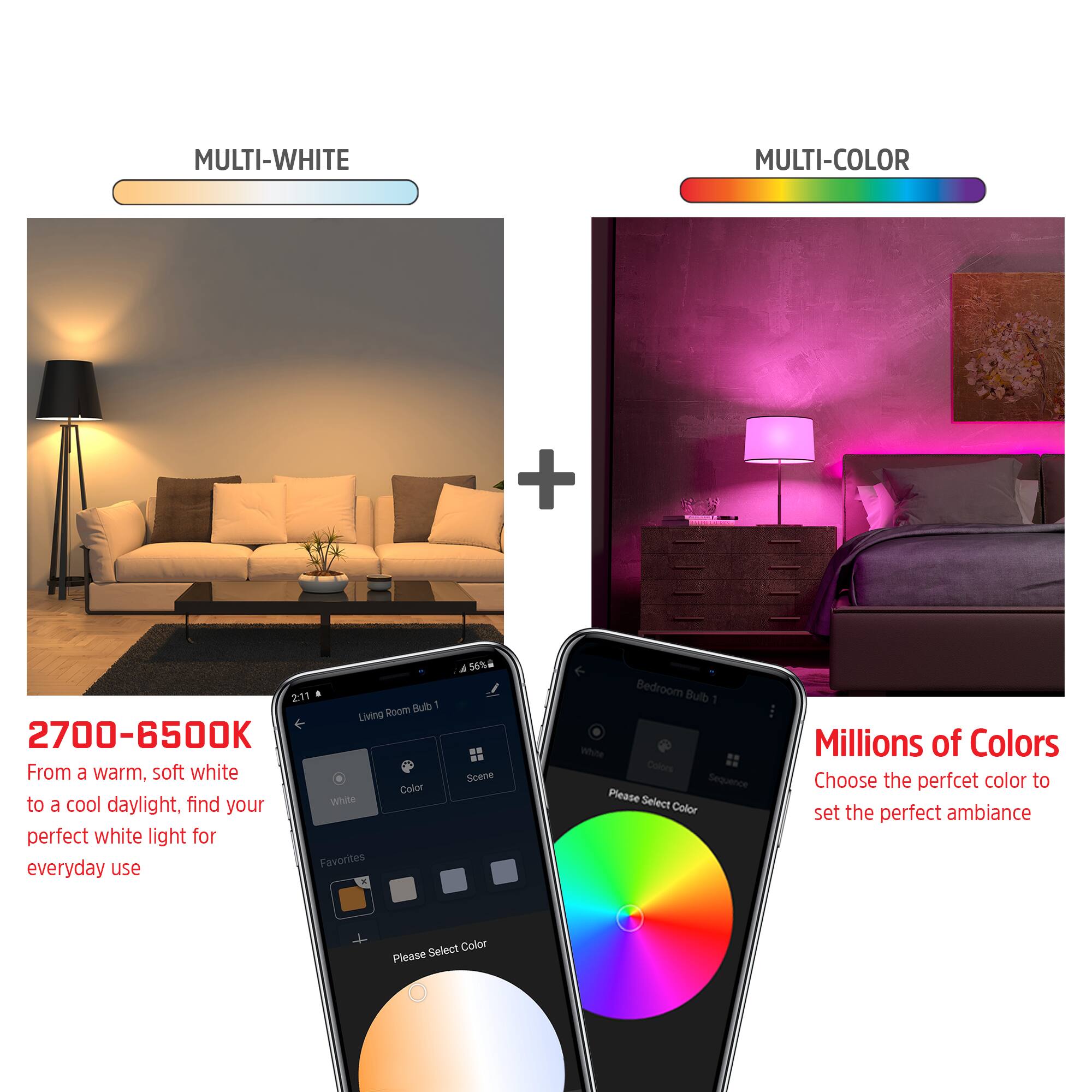 MULTI-WHITE MULTI-COLOR

2700-6500K
From a warm, soft white to a cool daylight, find your perfect white light for everyday use.

56% 4 Scene

Bedroom Bulb 1
White Colors Sequence

Millions of Colors
Choose the perfect color to set the perfect ambiance

Please Select Color