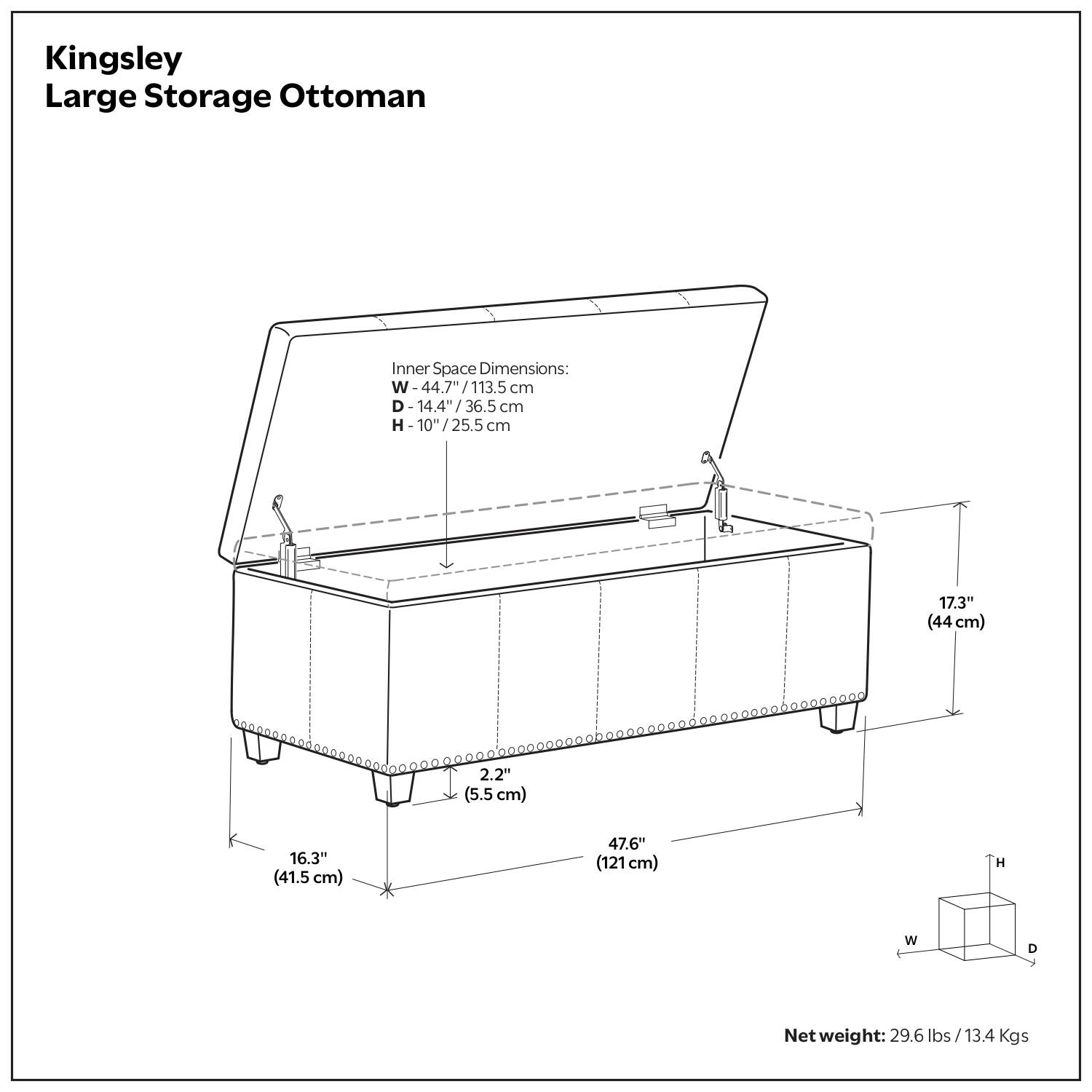 Kingsley Large Storage Ottoman

Inner Space Dimensions:
- W: 44.7" / 113.5 cm
- D: 14.4" / 36.5 cm
- H: 10" / 25.5 cm

- 17.3" (44 cm)
- 2.2" (5.5 cm)
- 16.3" (41.5 cm)
- 47.6" (121 cm)

Net weight: 29.6 lbs / 13.4 Kgs