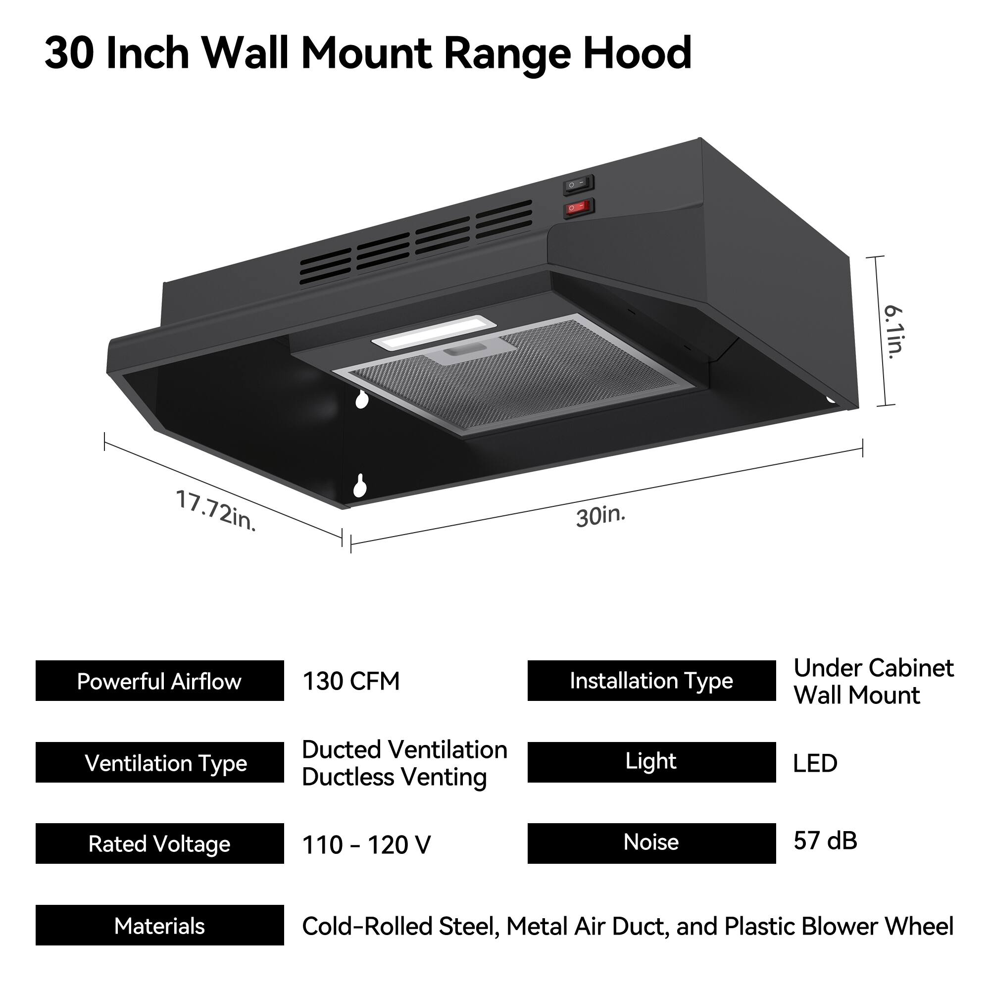 30 Inch Wall Mount Range Hood

- Width: 30in.
- Height: 6.1in.
- Depth: 17.72in.

Features:
- Powerful Airflow: 130 CFM
- Ventilation Type: Ducted Ventilation, Ductless Venting
- Installation Type: Under Cabinet Wall Mount
- Light: LED
- Rated Voltage: 110 - 120 V
- Noise: 57 dB
- Materials: Cold-Rolled Steel, Metal Air Duct, and Plastic Blower Wheel