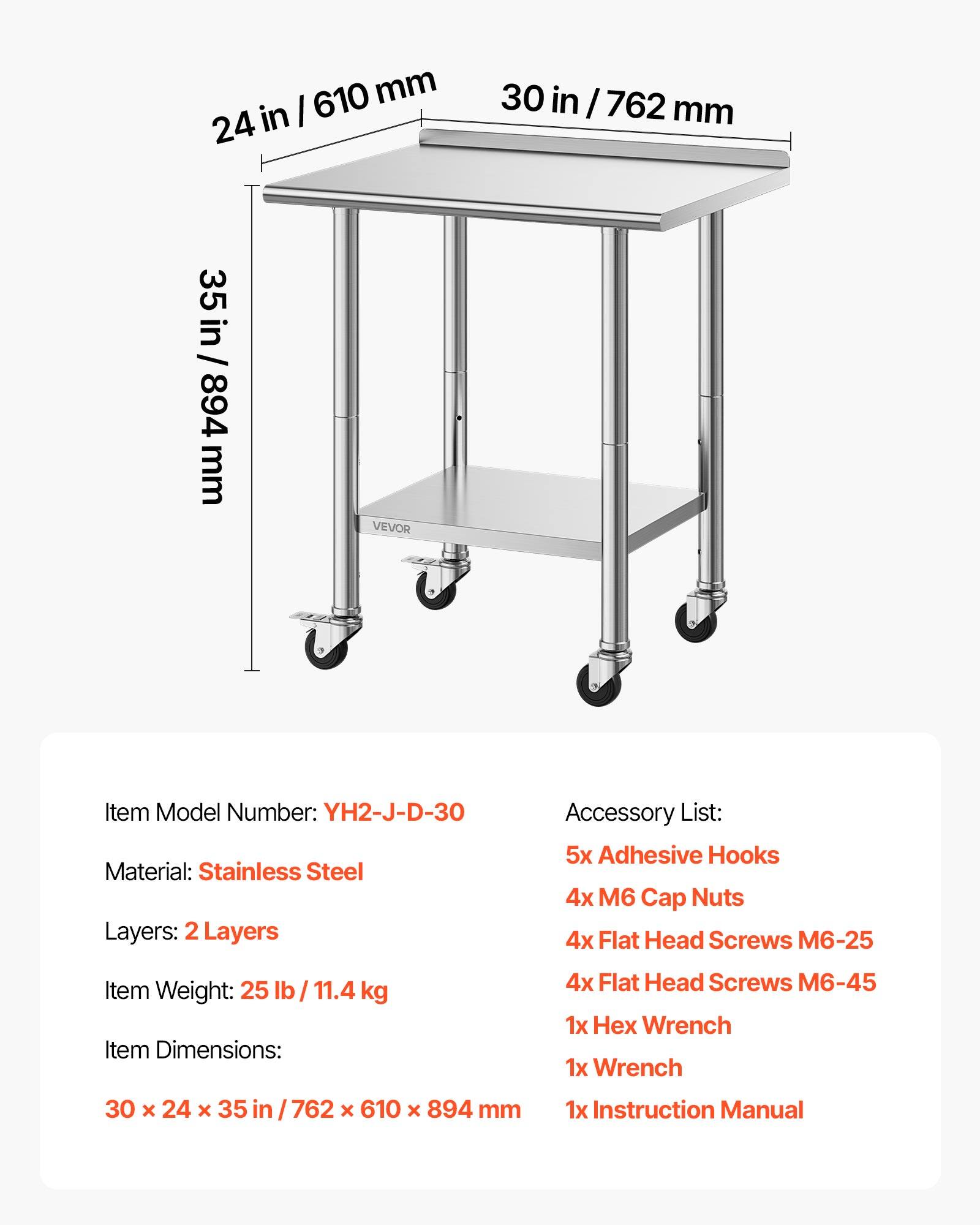 610 mm / 24 in  
30 in / 762 mm  
35 in / 894 mm  

VEVOR  
Item Model Number: YH2-J-D-30  
Material: Stainless Steel  
Layers: 2 Layers  

Accessory List:  
5x Adhesive Hooks  
4x M6 Cap Nuts  
4x Flat Head Screws M6-25  
4x Flat Head Screws M6-45  
1x Hex Wrench  
1x Wrench  
1x Instruction Manual  

Item Weight: 25 lb / 11.4 kg  
Item Dimensions: 30 x 24 x 35 in / 762 x 610 x 894 mm