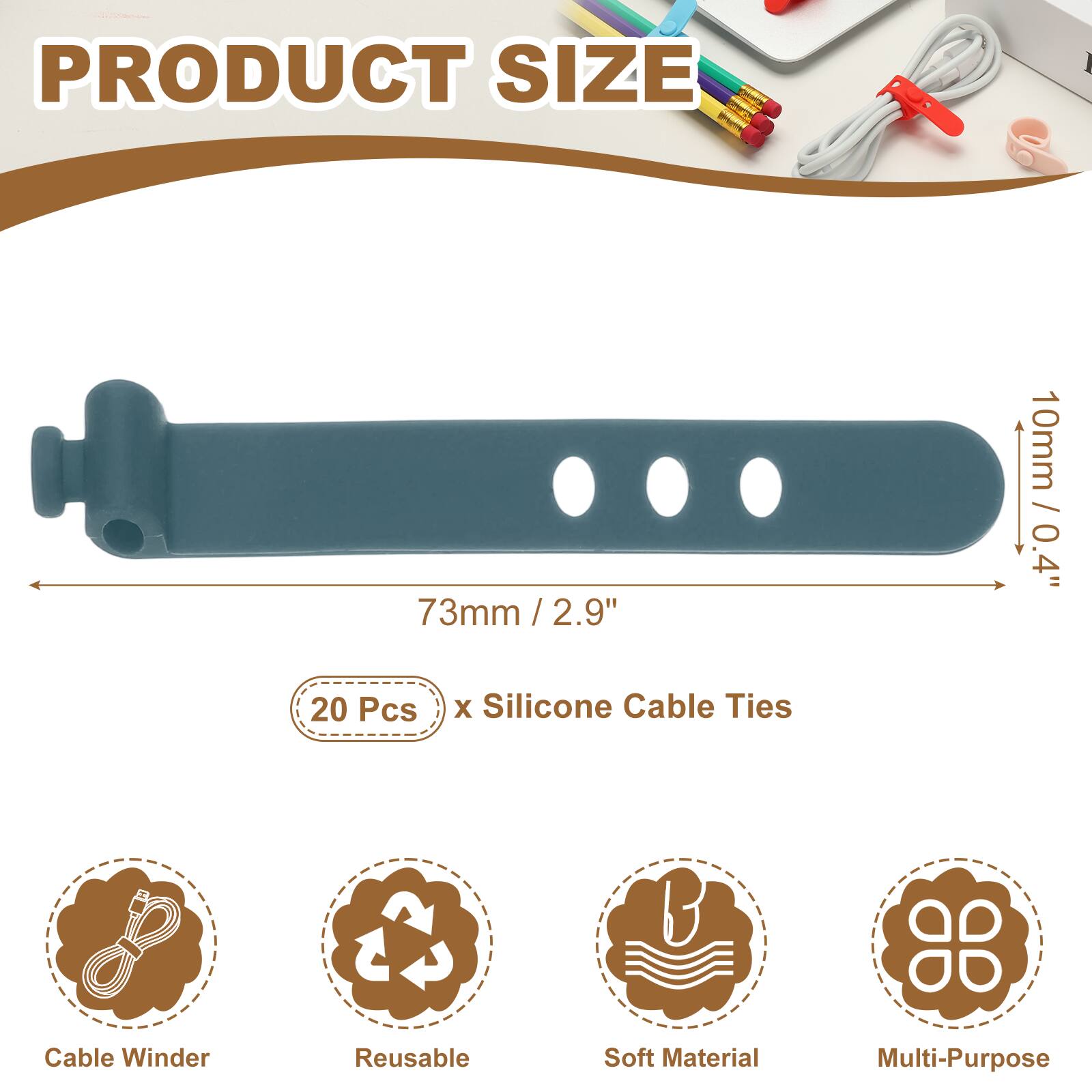PRODUCT SIZE

73mm / 2.9" / 2.9"  
10mm / 0.4"  

20 Pcs x Silicone Cable Ties  

Cable Winder  
Reusable  
Soft Material  
Multi-Purpose