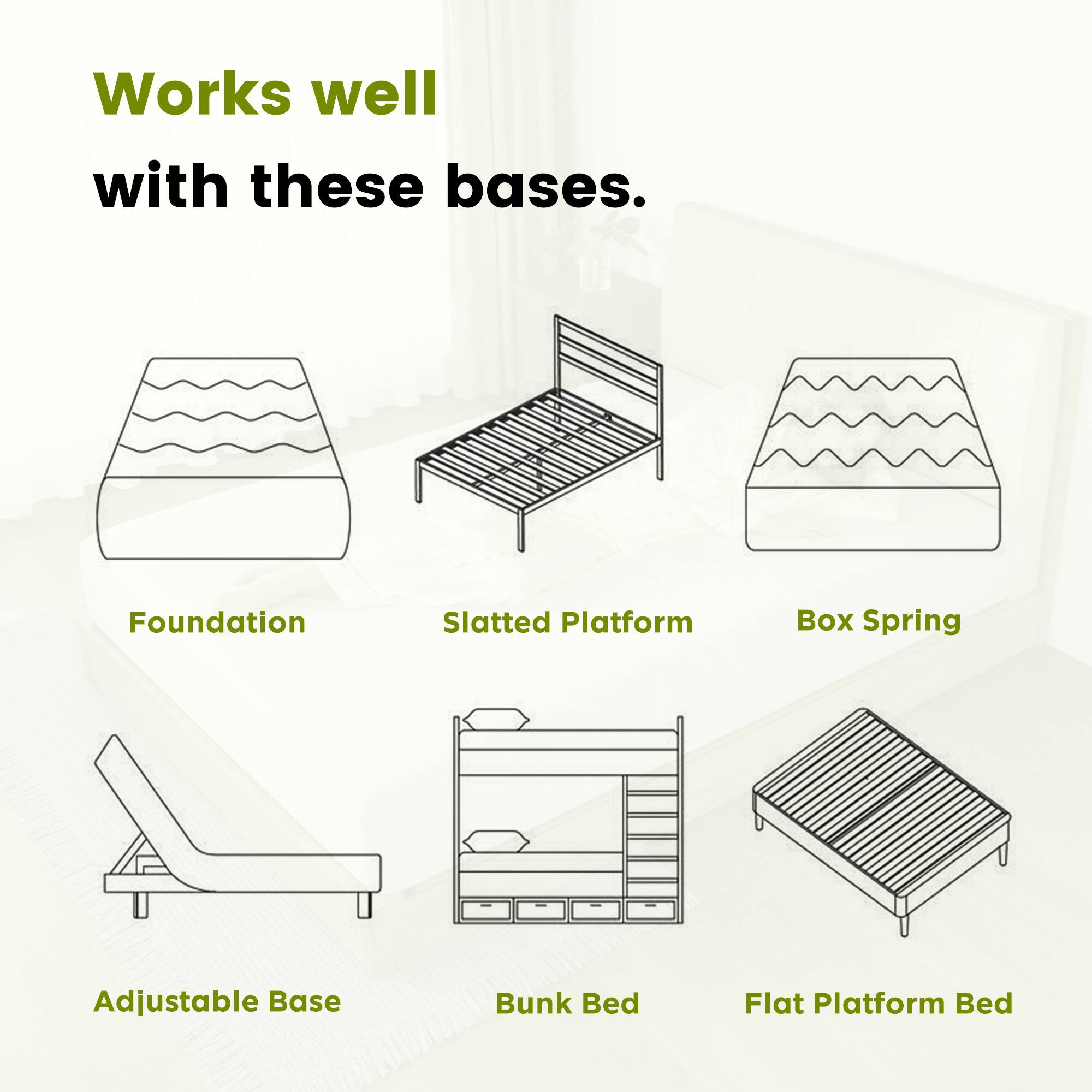 Works well with these bases.

- Foundation
- Slatted Platform
- Box Spring
- Adjustable Base
- Bunk Bed
- Flat Platform Bed