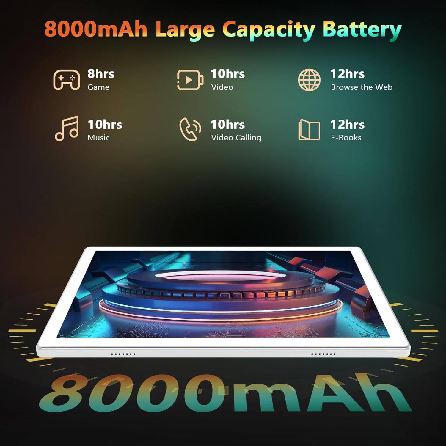 8000mAh Large Capacity Battery

- 8hrs Game
- 10hrs Video
- 12hrs Browse the Web
- 10hrs Music
- 10hrs Video Calling
- 12hrs E-Books

8000mAh