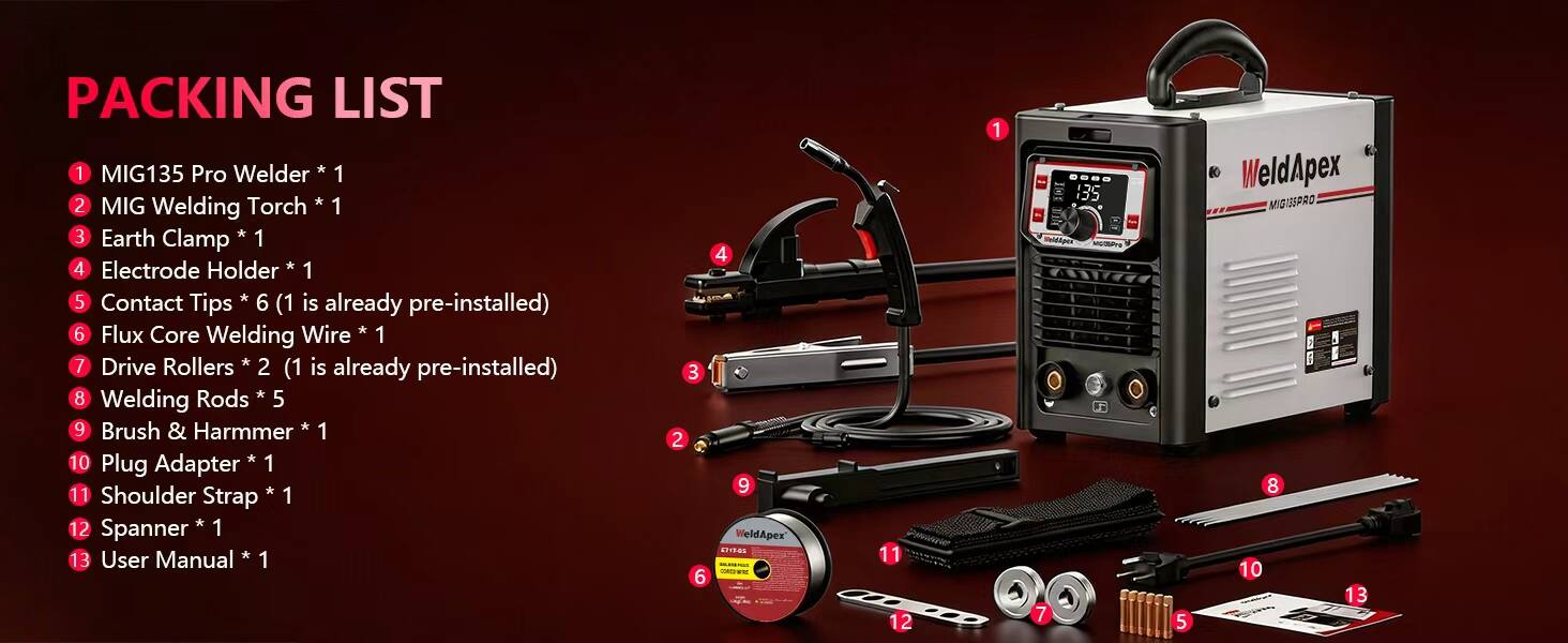 PACKING LIST

1. MIG135 Pro Welder * 1
2. MIG Welding Torch * 1
3. Earth Clamp * 1
4. Electrode Holder * 1
5. Contact Tips * 6 (1 is already pre-installed)
6. Flux Core Welding Wire * 1
7. Drive Rollers * 2 (1 is already pre-installed)
8. Welding Rods * 5
9. Brush & Hammer * 1
10. Plug Adapter * 1
11. Shoulder Strap * 1
12. Spanner * 1
13. User Manual * 1

WeldApex 57-17-05 CORDIER

WeldApex MIG135 Pro