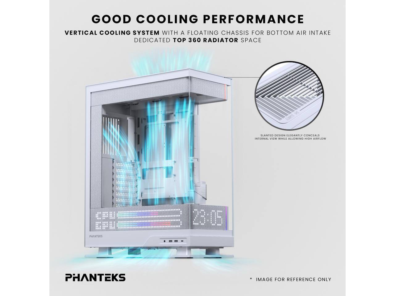 GOOD COOLING PERFORMANCE  
VERTICAL COOLING SYSTEM WITH A FLOATING CHASSIS FOR BOTTOM AIR INTAKE  
DEDICATED TOP 360 RADIATOR SPACE  
SLANTED DESIGN ELEGANTLY CONCEALS INTERNAL VIEW WHILE ALLOWING HIGH AIRFLOW  
CFU CFI  
PHANTEKS  
23:05  
IMAGE FOR REFERENCE ONLY