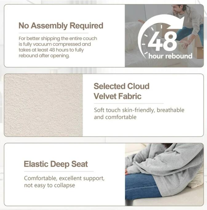 No Assembly Required  
For better shipping the entire couch is fully vacuum compressed and takes at least 48 hours to fully rebound after opening.  

48 hour rebound  

Selected Cloud Velvet Fabric  
Soft touch skin-friendly, breathable and comfortable  

Elastic Deep Seat  
Comfortable, excellent support, not easy to collapse