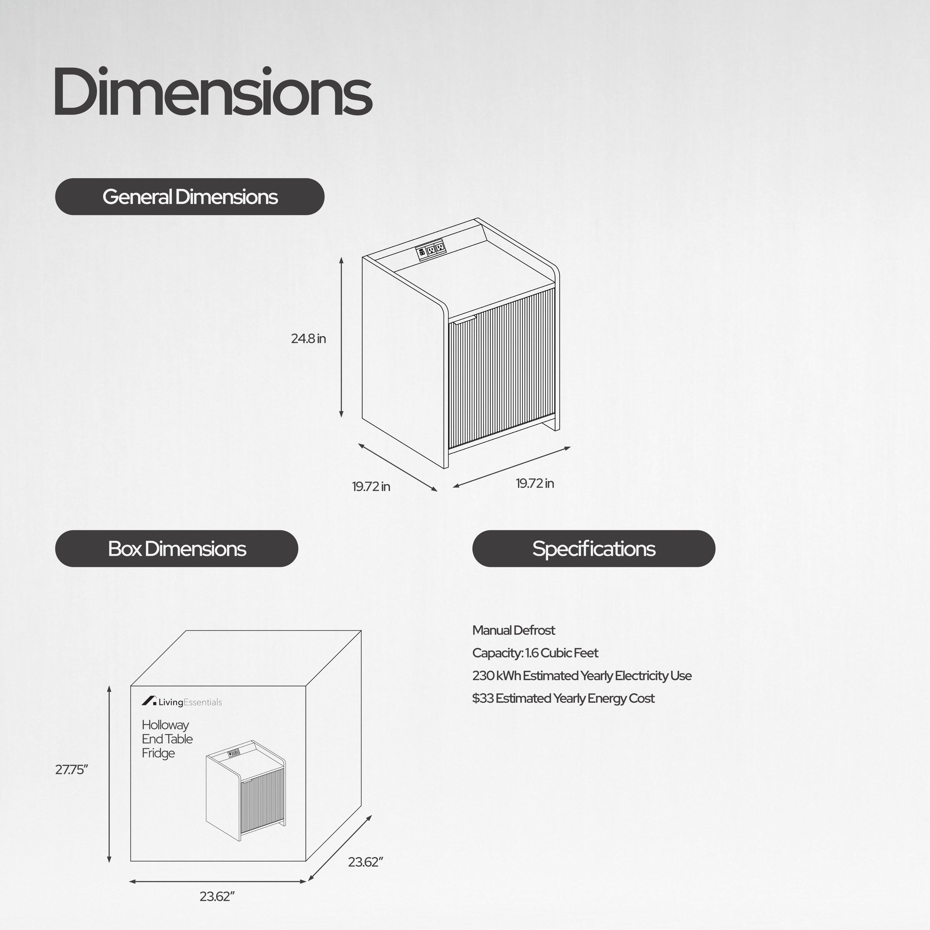 Dimensions

General Dimensions
24.8in
19.72in
19.72in

Box Dimensions
27.75"
23.62"

Specifications
Manual Defrost
Capacity: 1.6 Cubic Feet
230 kWh Estimated Yearly Electricity Use
$33 Estimated Yearly Energy Cost