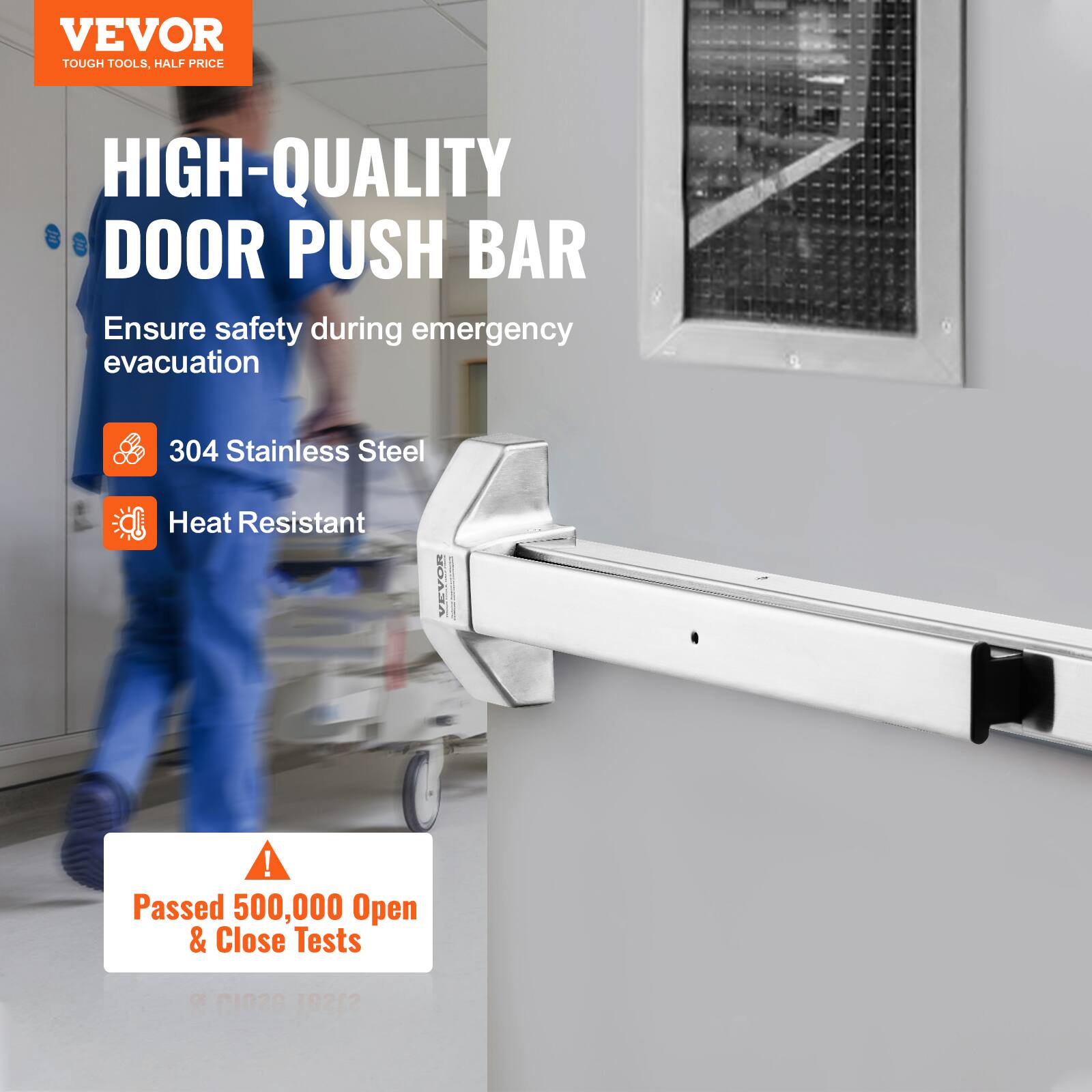 VEVOR TOUGH TOOLS, HALF PRICE HIGH-QUALITY DOOR PUSH BAR  
Ensure safety during emergency evacuation  
304 Stainless Steel Heat Resistant  
Passed 500,000 Open & Close Tests