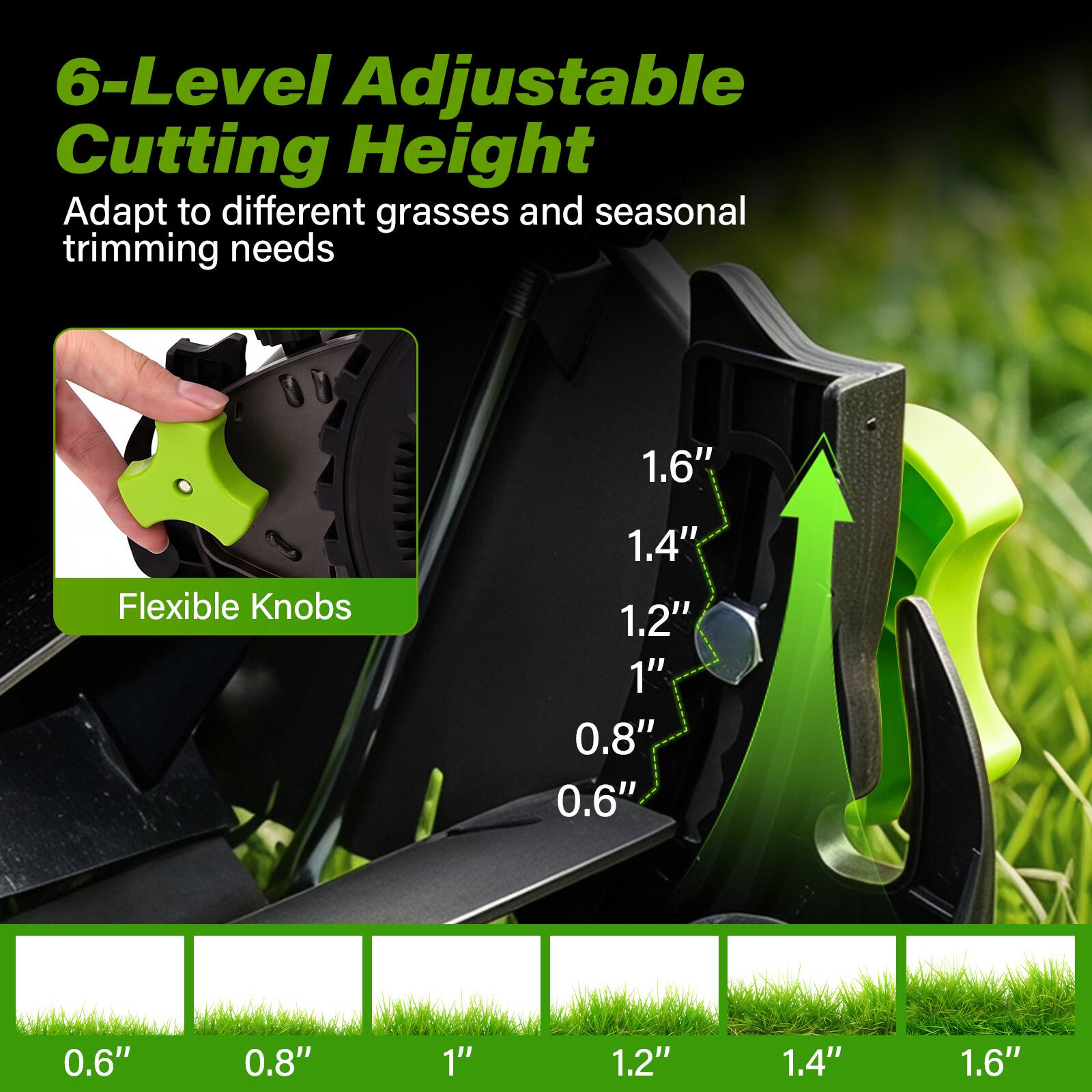 6-Level Adjustable Cutting Height Adapt to different grasses and seasonal trimming needs

Flexible Knobs

1.6"
1.4"
1.2"
1"
0.8"
0.6"