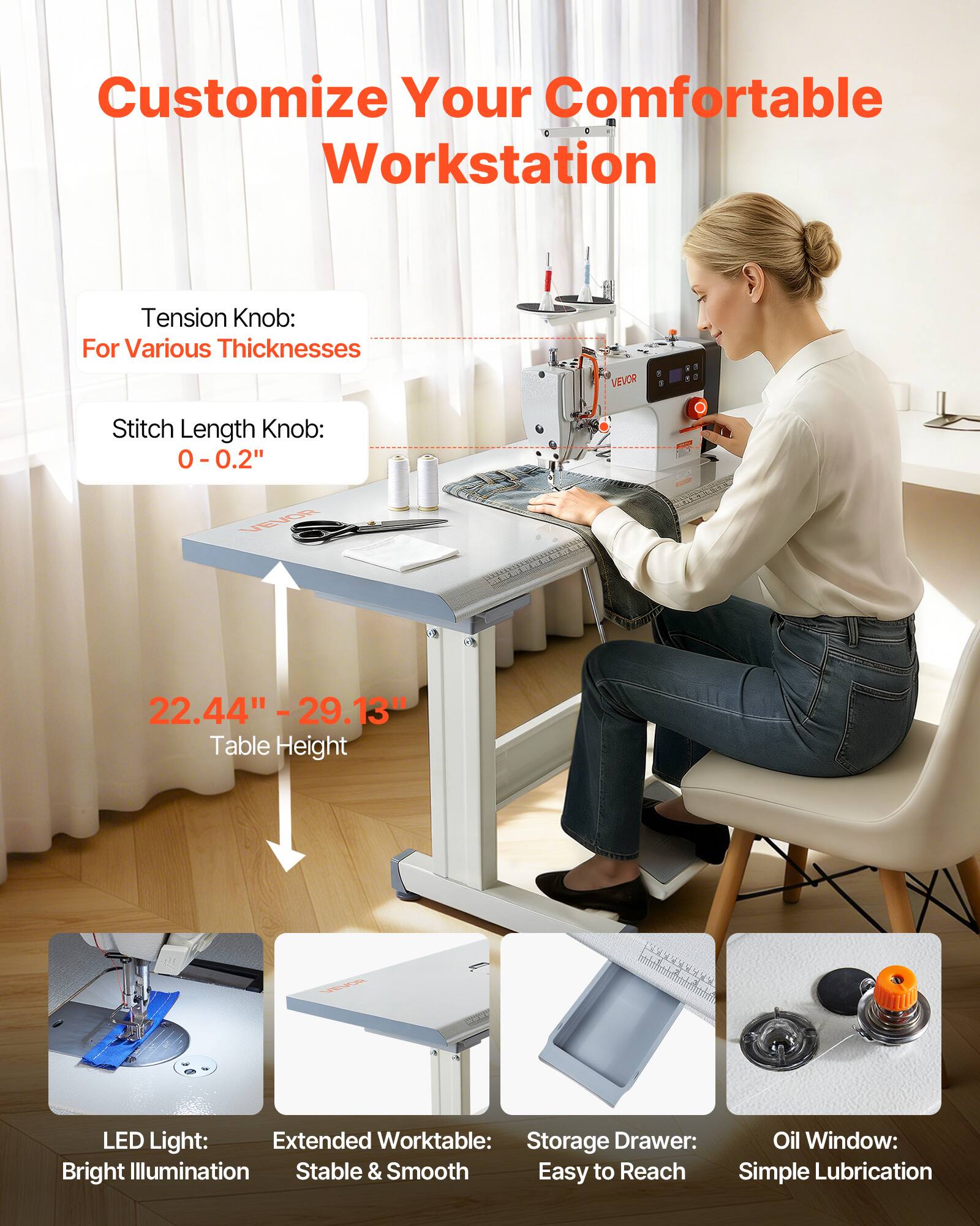 Customize Your Comfortable Workstation

Tension Knob: For Various Thicknesses

Stitch Length Knob: 0 - 0.2"

22.44" - 29.13" Table Height

LED Light: Bright Illumination

Extended Worktable: Stable & Smooth

Storage Drawer: Easy to Reach

Oil Window: Simple Lubrication