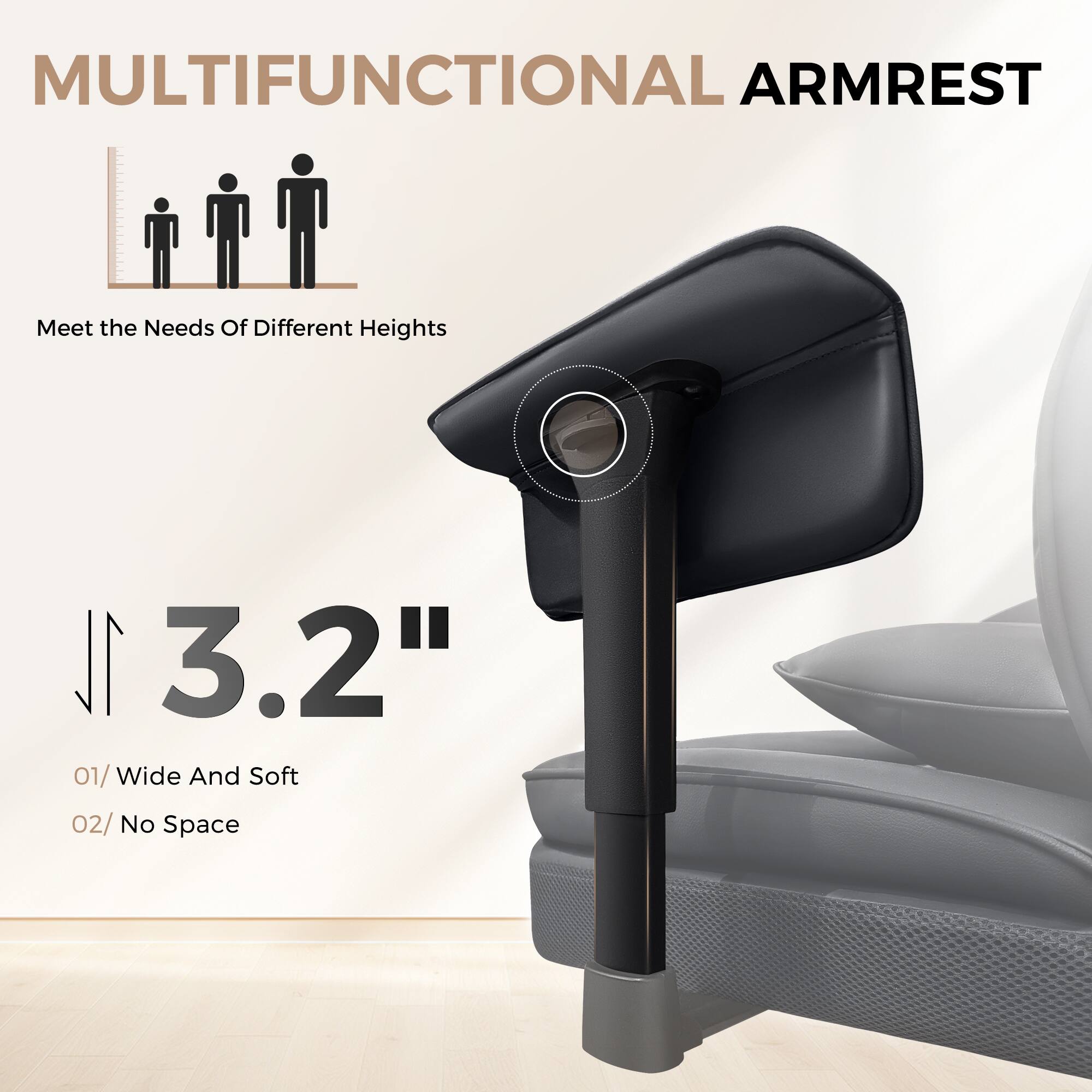MULTIFUNCTIONAL ARMREST
Meet the Needs Of Different Heights
3.2"
01/ Wide And Soft
02/ No Space