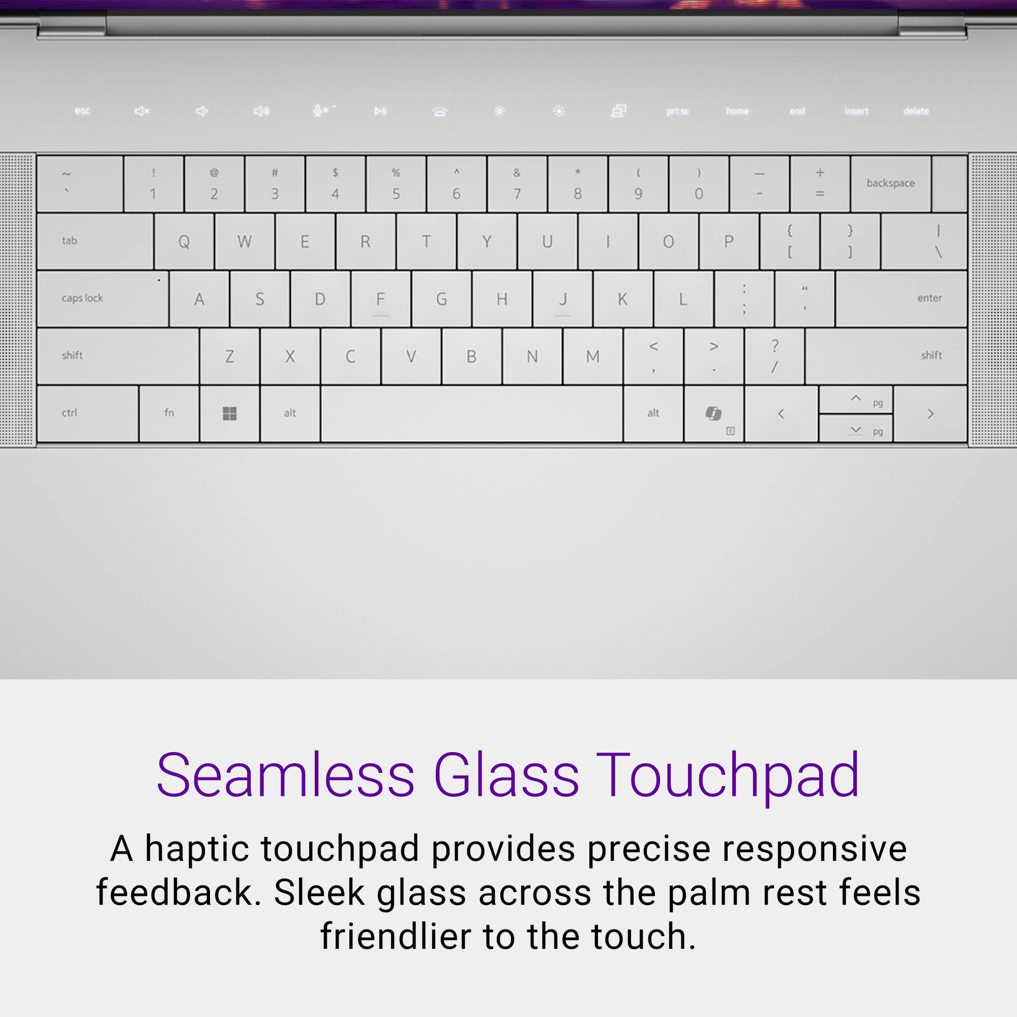 ptcs home and insert delete - - 1 e 2 a 3 5 4 % 5 a 6 & 7 . 8 - 9 - 0  I + - backspace tab Q W E R T Y U I o P { C } I I / caps lock A S D F G H J K L - I - - enter shift Z X C V B N M < > ? / shift ctri fs alt alt / <  Seamless Glass Touchpad A haptic touchpad provides precise responsive feedback. Sleek glass across the palm rest feels friendlier to the touch.