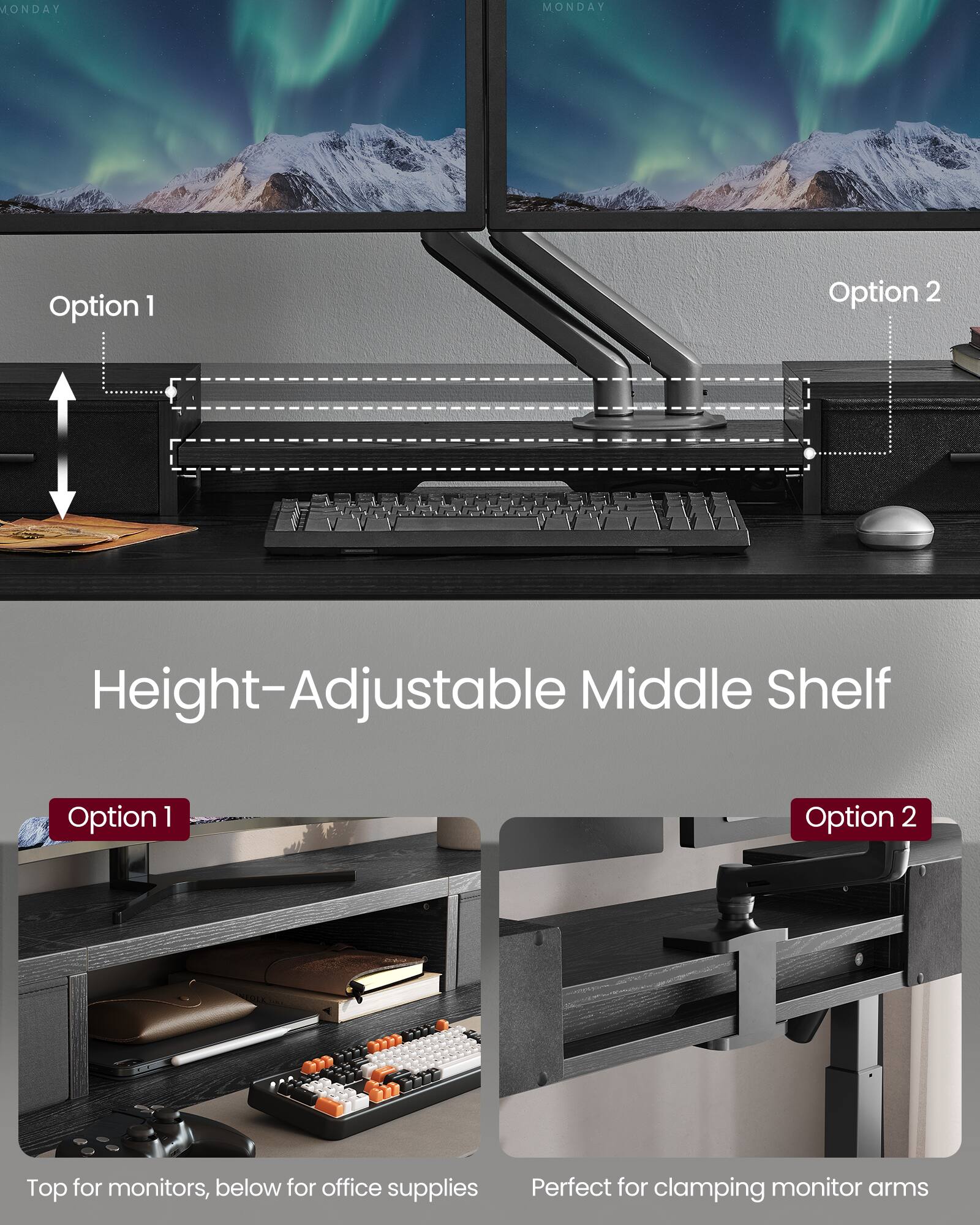MONDAY MONDAY

Option 1 Option 2

Height-Adjustable Middle Shelf

Option 1 Option 2

Top for monitors, below for office supplies

Perfect for clamping monitor arms
