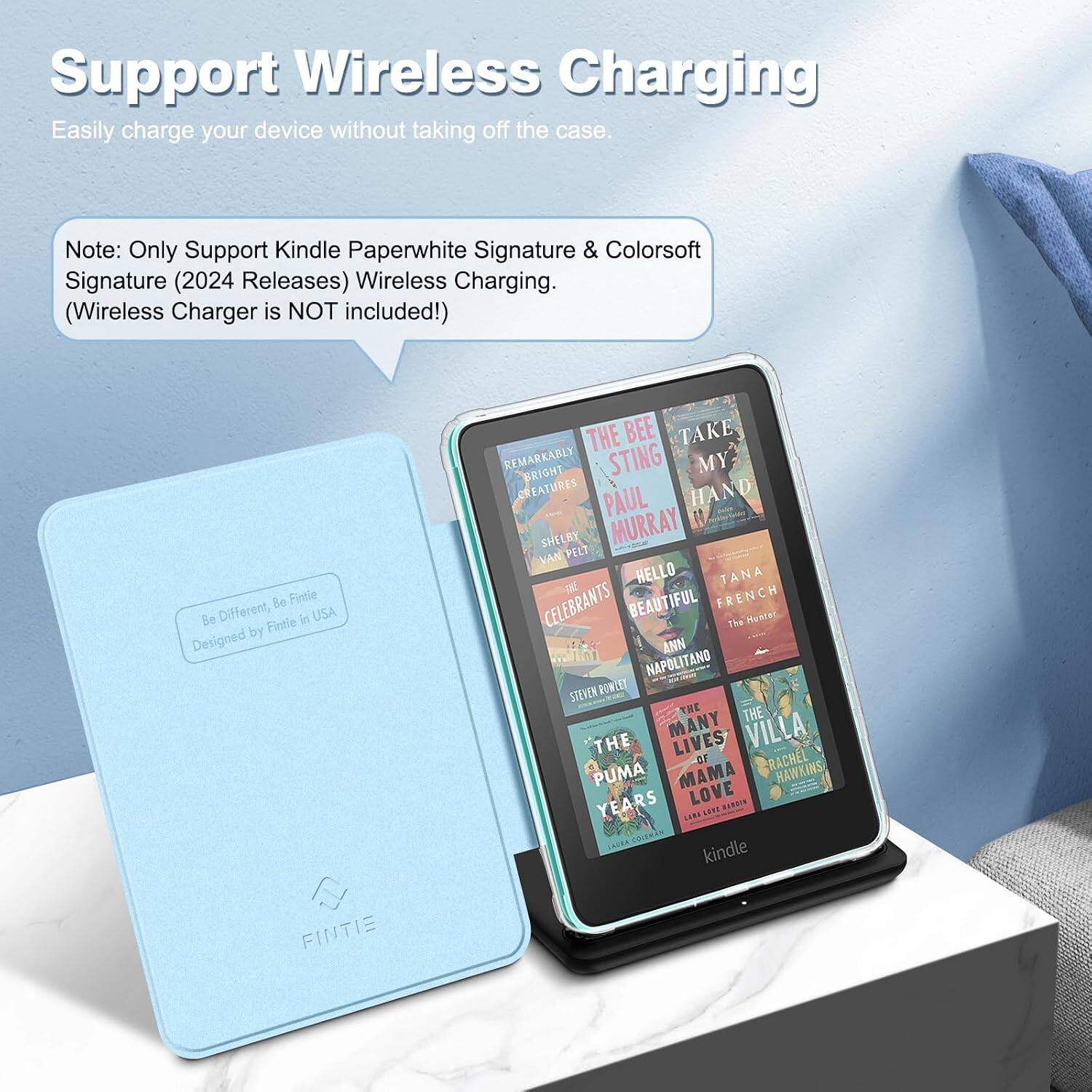 Support Wireless Charging  
Easily charge your device without taking off the case.  

Note: Only Support Kindle Paperwhite Signature & Colorsoft Signature (2024 Releases) Wireless Charging. (Wireless Charger is NOT included!)  

& Fintie Be Different, Fintie in USA Designed by FINTIE  

THE BEE TAKE REMARKABLY BRIGHT STING MY CREATURES PAUL HAND SHELBY MURRAY VAN PELT HELLO TANA CELEBRANTS BEAUTIFUL FRENCH The Hunter ANN NAPOLITANO STEVEN ROWLET THE THE THE MANY LIVES VILLA OF RACHEL PUMA MAMA HAWKINS YEARS LOVE HARDIN UN SEPT COLEMAN kindle