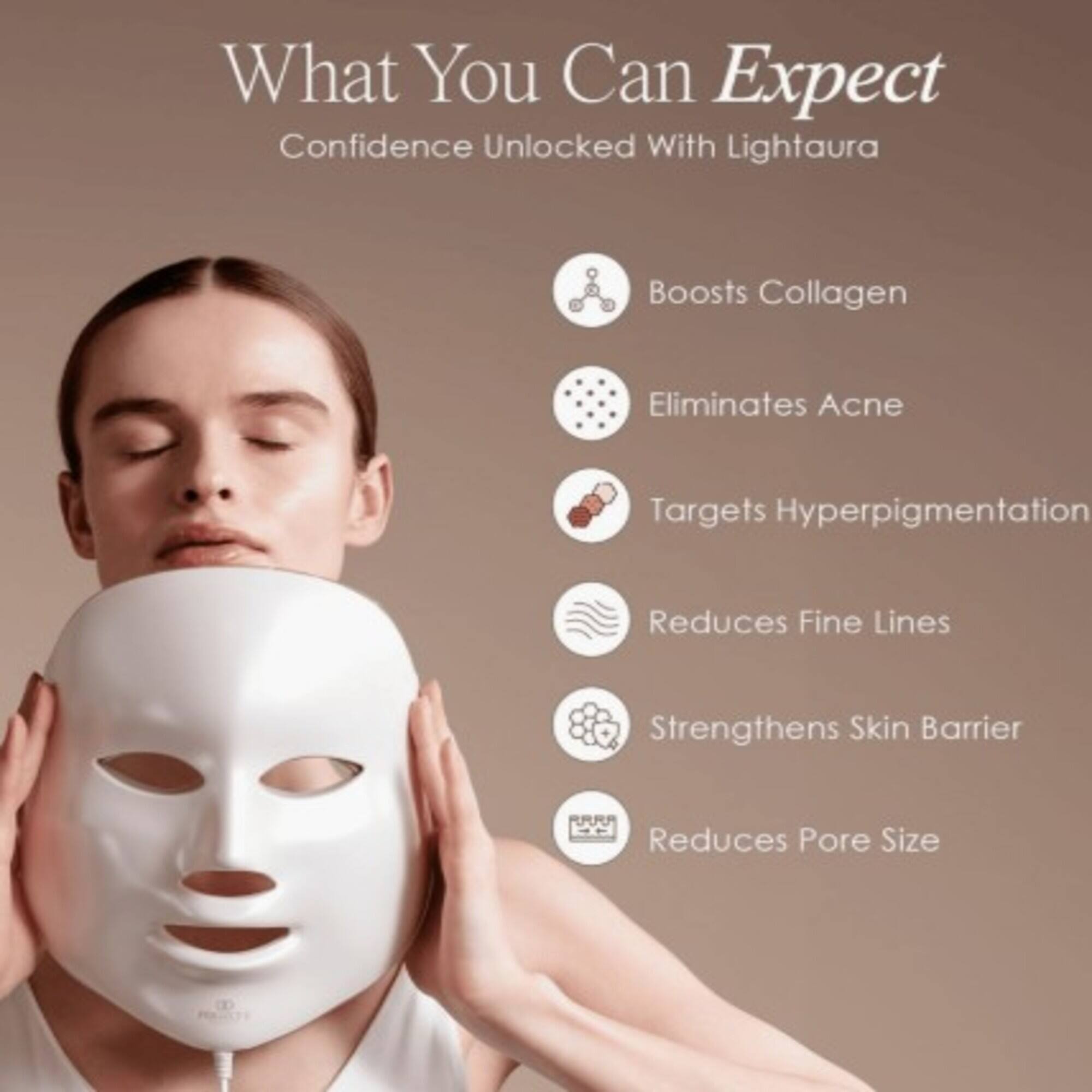 What You Can Expect  
Confidence Unlocked With Lightaura  
- Boosts Collagen  
- Eliminates Acne  
- Targets Hyperpigmentation  
- Reduces Fine Lines  
- Strengthens Skin Barrier  
- Reduces Pore Size