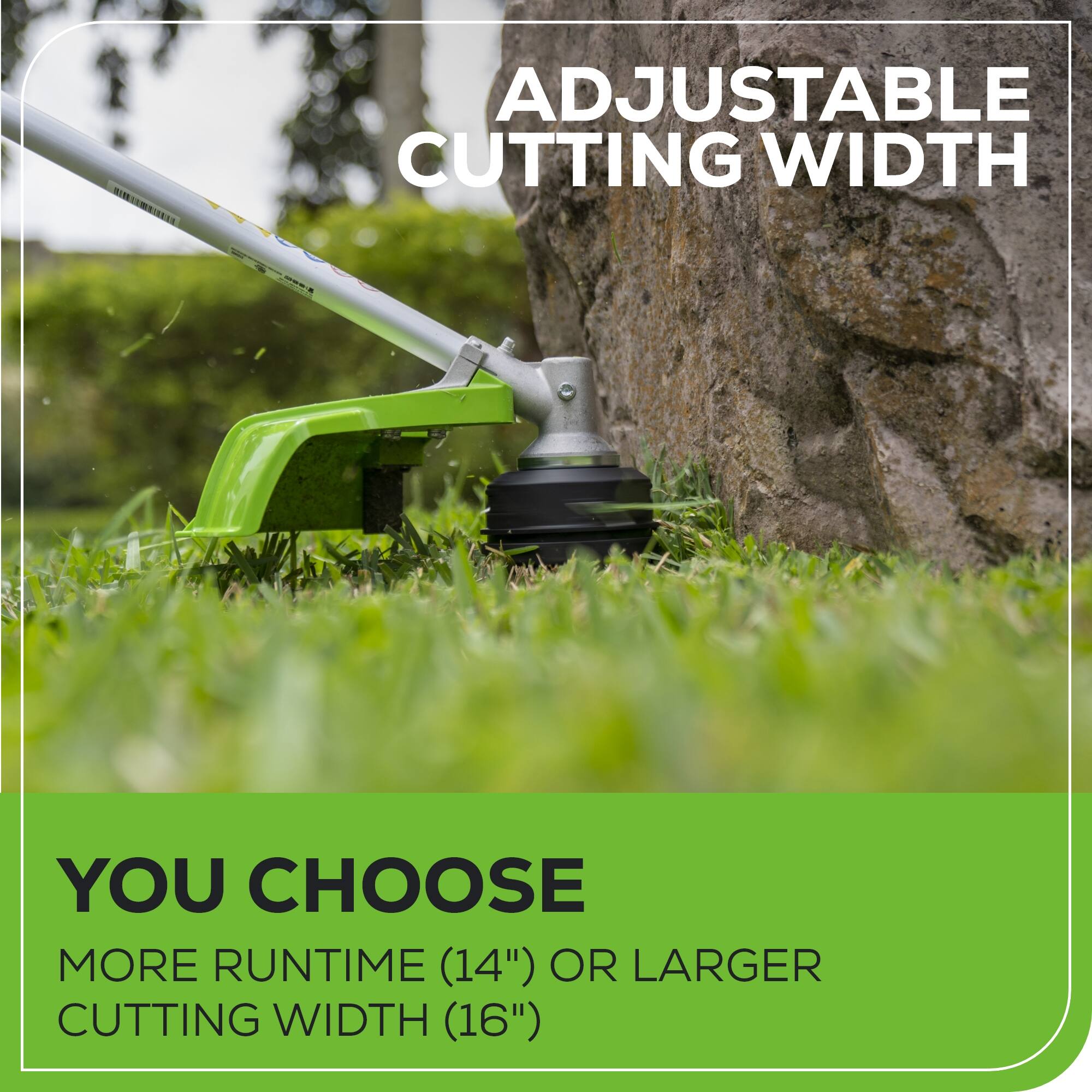 ADJUSTABLE CUTTING WIDTH

YOU CHOOSE
MORE RUNTIME (14") OR LARGER CUTTING WIDTH (16")