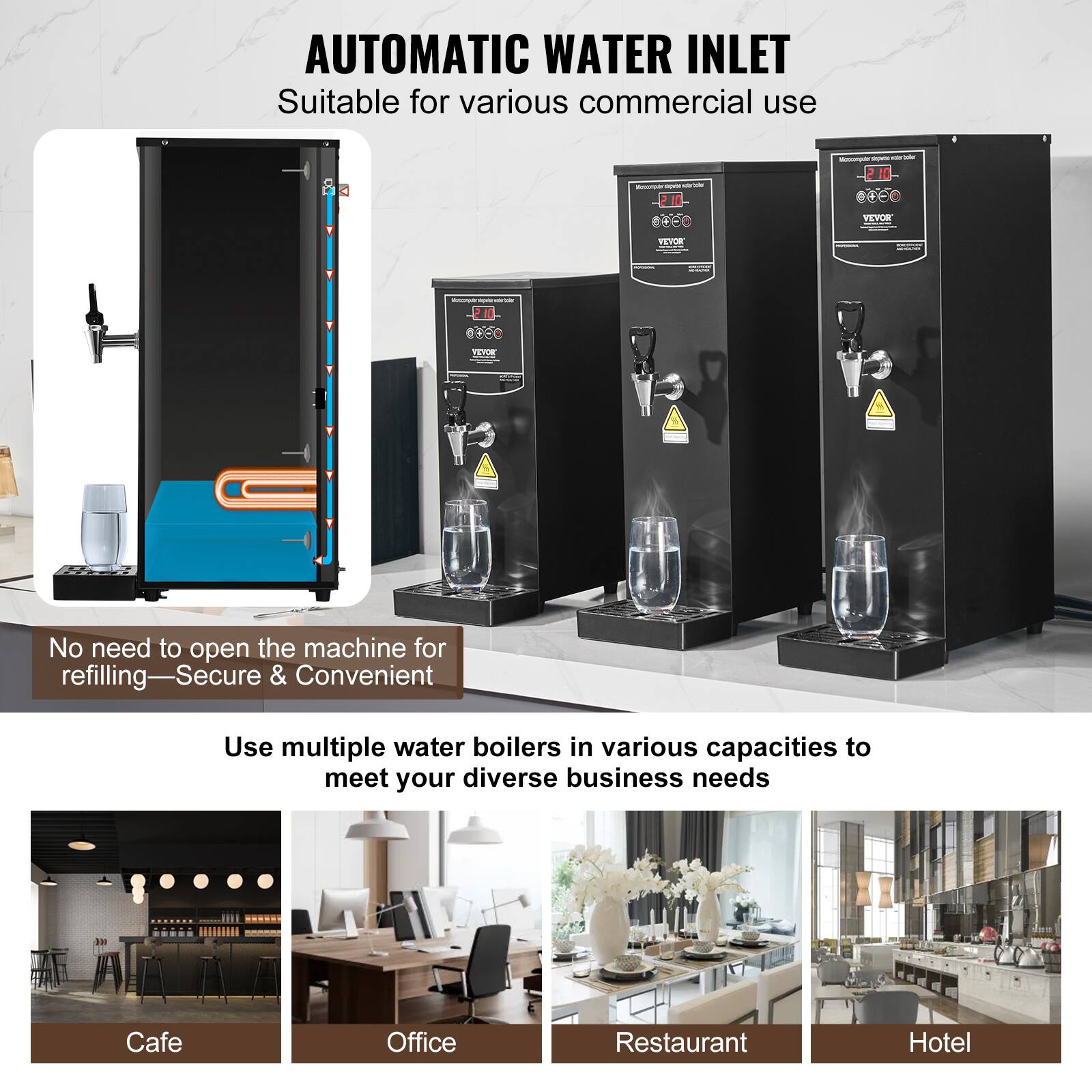 AUTOMATIC WATER INLET  
Suitable for various commercial use

No need to open the machine for refilling—Secure & Convenient

Use multiple water boilers in various capacities to meet your diverse business needs

Cafe  
Office  
Restaurant  
Hotel