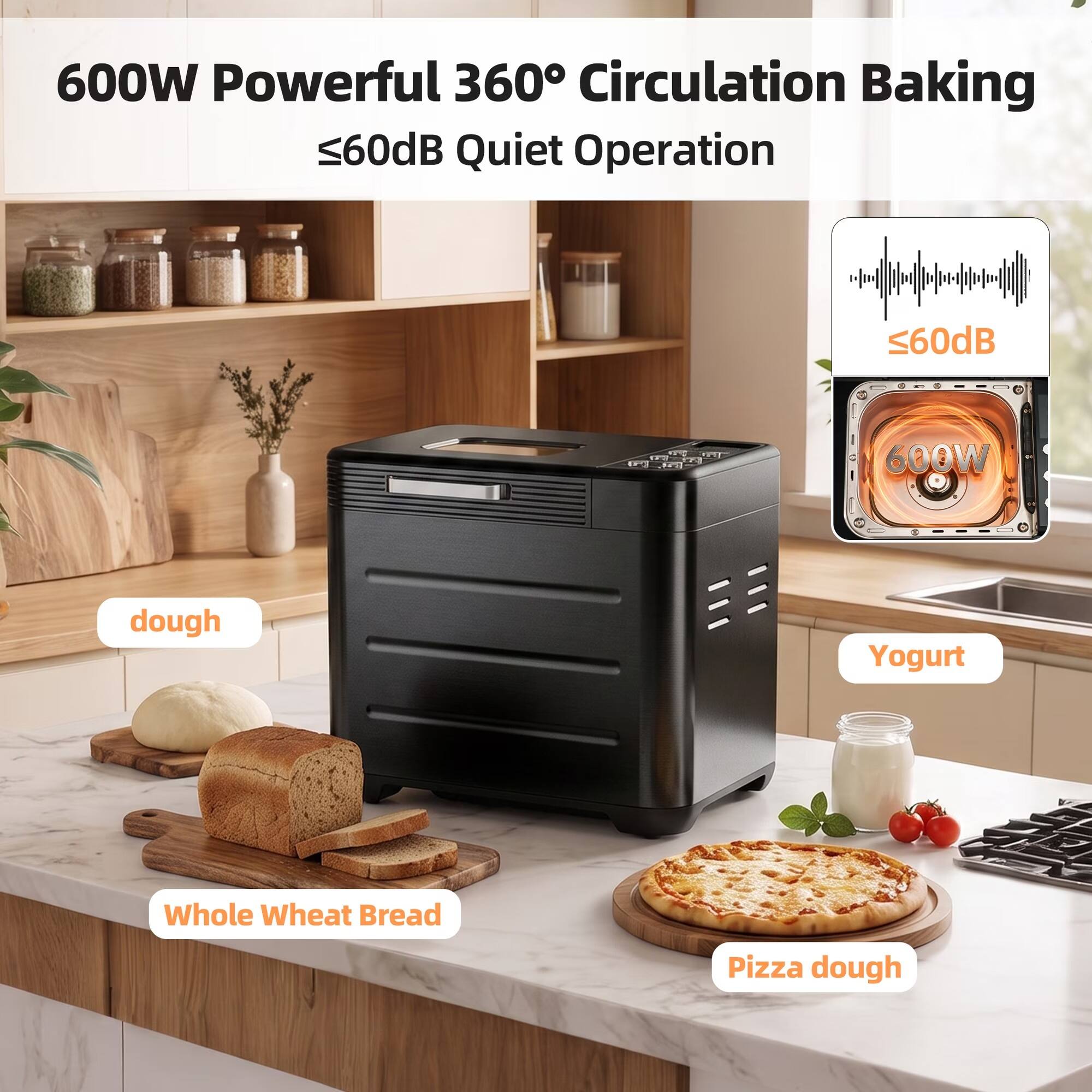 600W Powerful 360° Circulation Baking  
≤60dB Quiet Operation  

600W  
≤60dB  

dough  
Yogurt  
Whole Wheat Bread  
Pizza dough