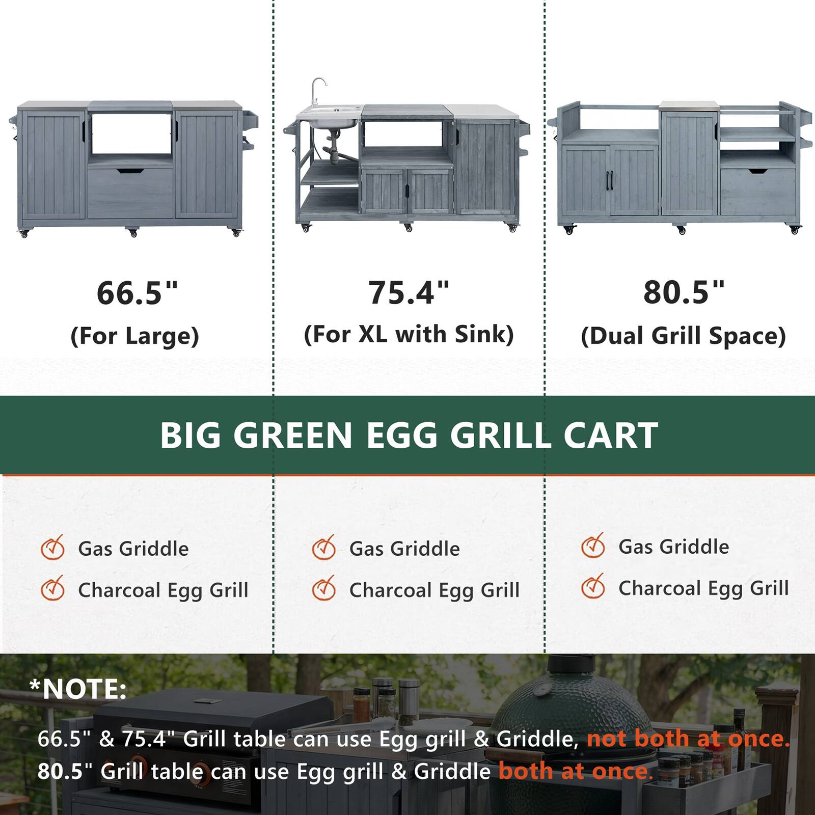 66.5" (For Large)  
75.4" (For XL with Sink)  
80.5" (Dual Grill Space)  

BIG GREEN EGG GRILL CART  

Gas Griddle  
Charcoal Egg Grill  

*NOTE:  
66.5" & 75.4" Grill table can use Egg grill & Griddle, not both at once.  
80.5" Grill table can use Egg grill & Griddle both at once.