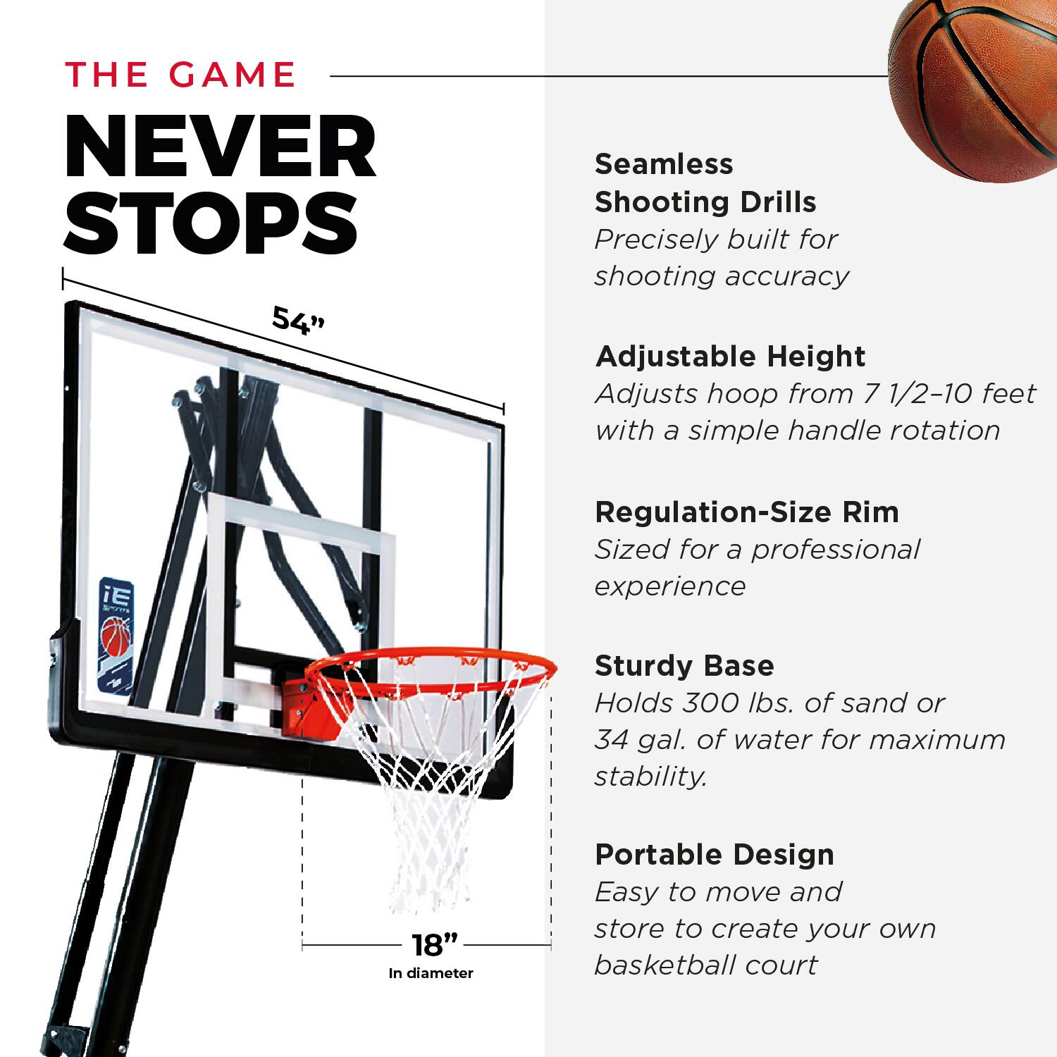 THE GAME NEVER STOPS

54" Seamless Shooting Drills
Precisely built for shooting accuracy

Adjustable Height
Adjusts hoop from 7 1/2-10 feet with a simple handle rotation

Regulation-Size Rim
Sized for a professional experience

Sturdy Base
Holds 300 lbs. of sand or 34 gal. of water for maximum stability

Portable Design
Easy to move and store to create your own basketball court