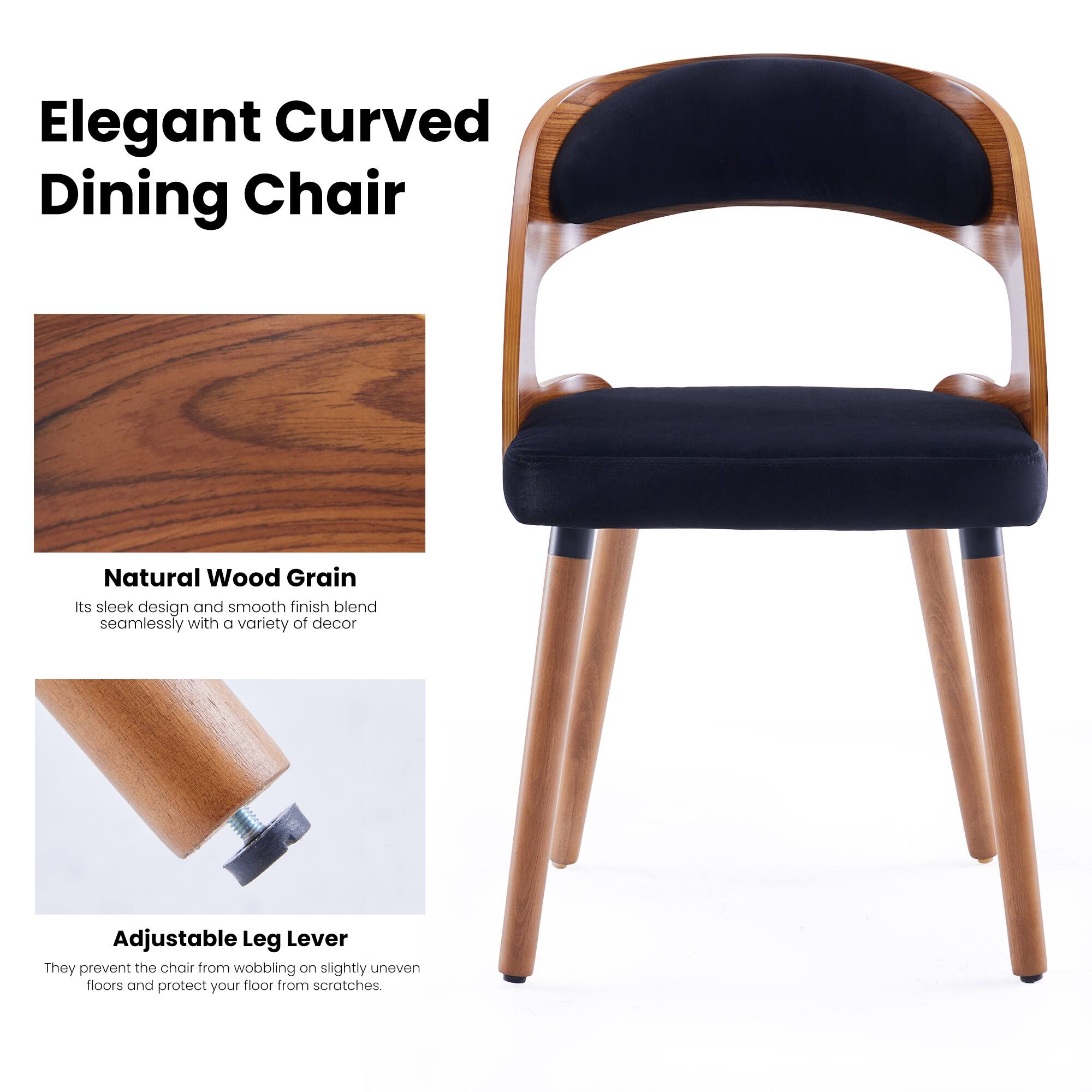 Elegant Curved Dining Chair

Natural Wood Grain
Its sleek design and smooth finish blend seamlessly with a variety of decor

Adjustable Leg Lever
They prevent the chair from wobbling on slightly uneven floors and protect your floor from scratches.