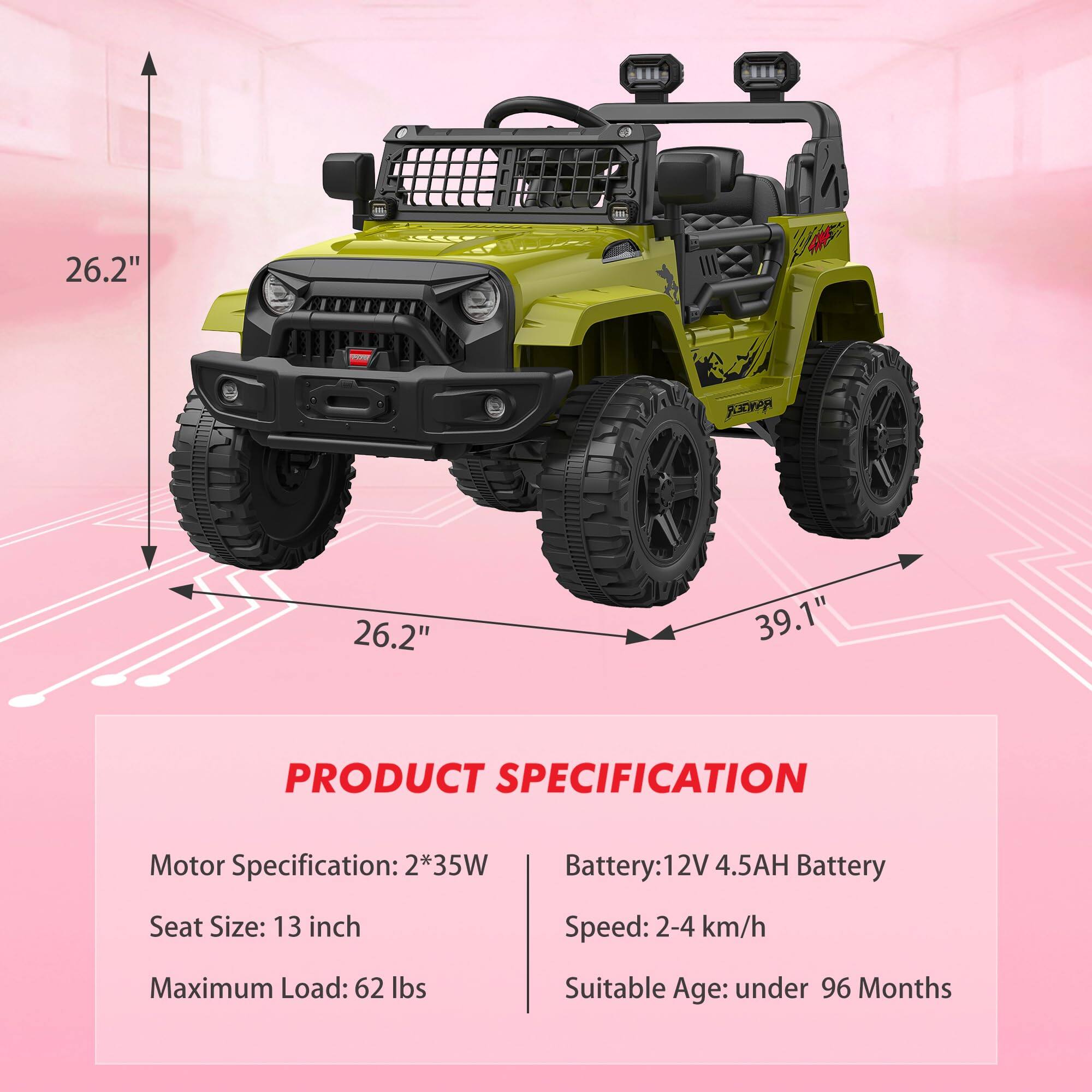 26.2"  
26.2"  
39.1"  

PRODUCT SPECIFICATION  

Motor Specification: 2*35W  
Seat Size: 13 inch  
Maximum Load: 62 lbs  

Battery: 12V 4.5AH Battery  
Speed: 2-4 km/h  
Suitable Age: under 96 Months