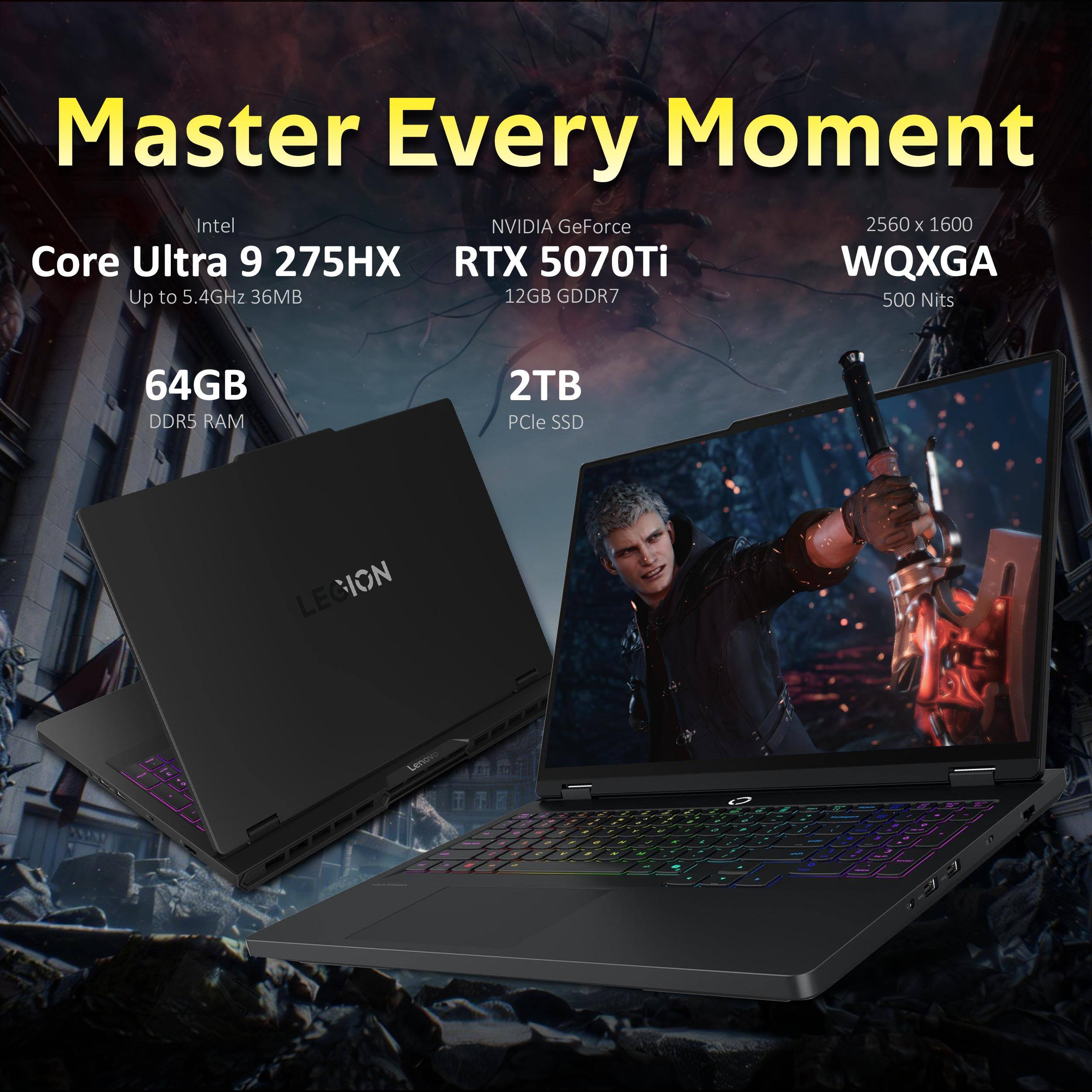Master Every Moment  
Intel Core Ultra 9 275HX  
Up to 5.4GHz 36MB  
NVIDIA GeForce RTX 5070Ti 12GB GDDR7  
2560 x 1600 WQXGA 500 Nits  
64GB DDR5 RAM  
2TB PCIe SSD