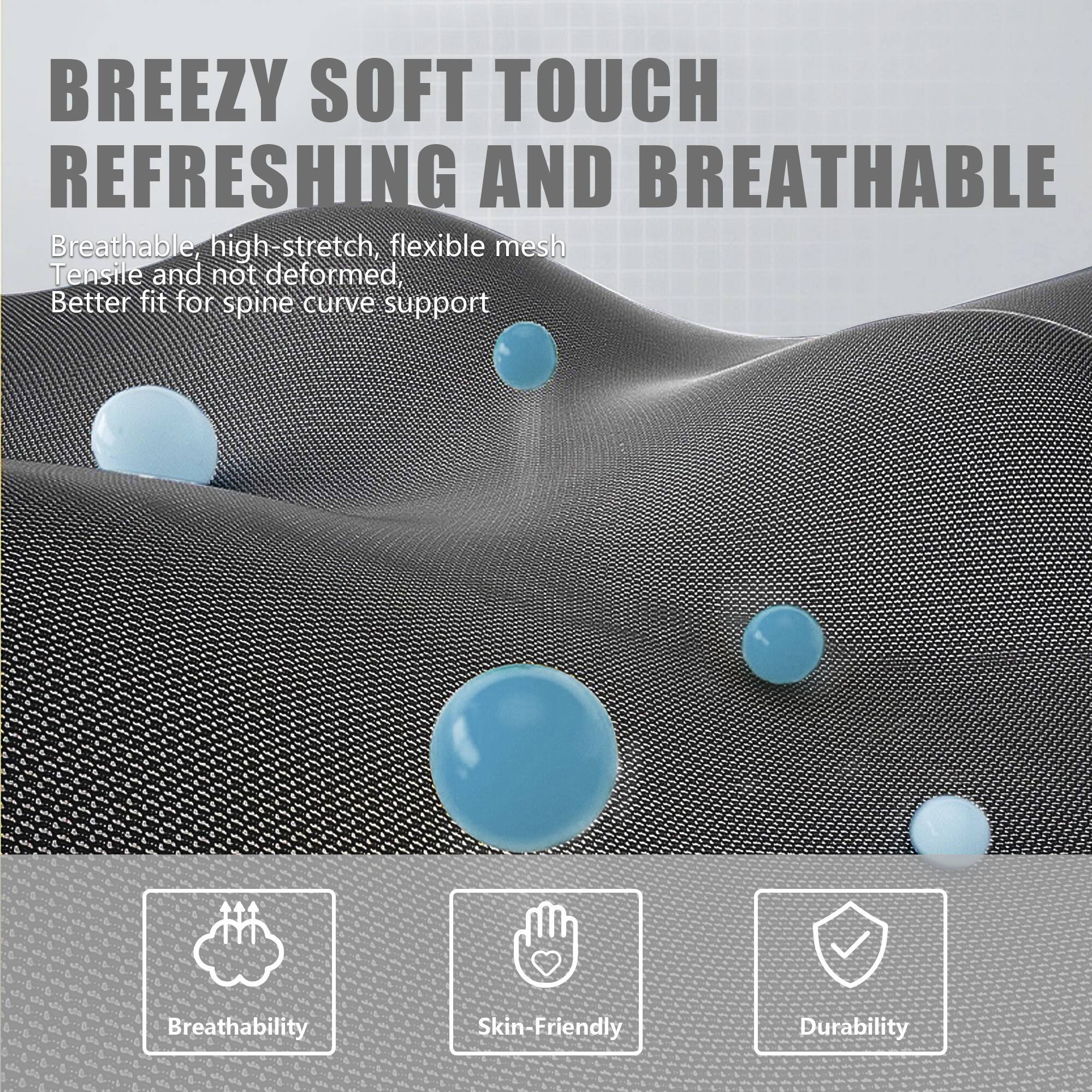 BREEZY SOFT TOUCH  
REFRESHING AND BREATHABLE  

Breathable, high-stretch, flexible mesh  
Tensile and not deformed,  
Better fit for spine curve support  

Breathability  
Skin-Friendly  
Durability