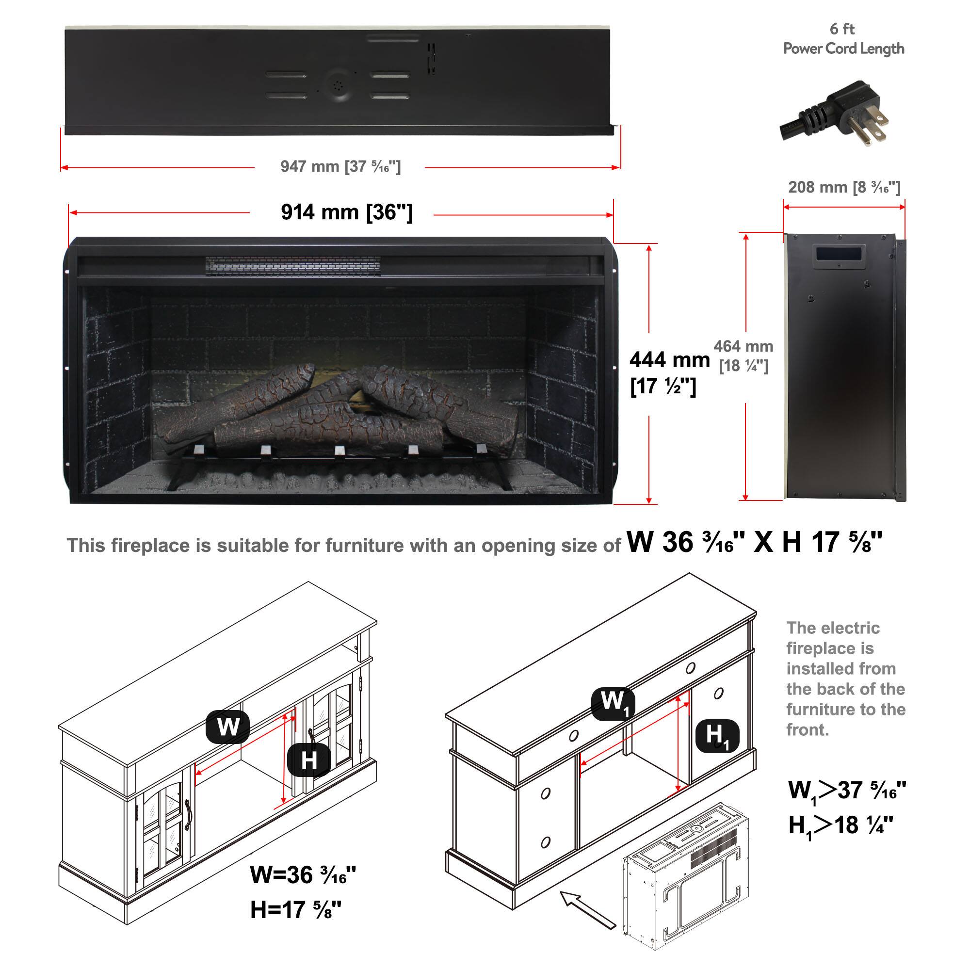 6ft Power Cord Length  
947 mm [37 5/18"]  
914 mm [36"]  
208 mm [8 1/8"]  
464 mm [18 1/4"]  
444 mm [17 1/2"]  

This fireplace is suitable for furniture with an opening size of W 36 3/16" X H 17 5/8"  
W=36 3/16"  
H=17 5/8"  

The electric fireplace is installed from the back of the furniture to the front.  
W1 > 37 5/16"  
H1 > 18 1/4"