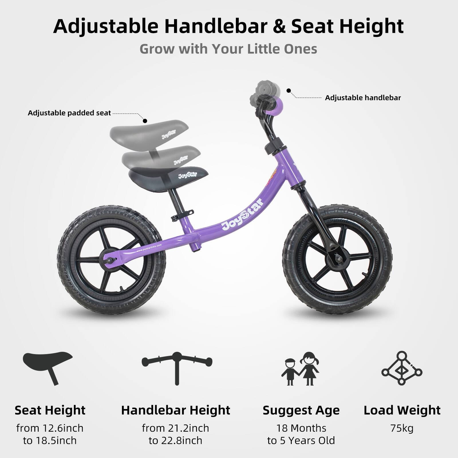 Adjustable Handlebar & Seat Height  
Grow with Your Little Ones  

Adjustable handlebar  
Adjustable padded seat  

Seat Height: from 12.6 inch to 18.5 inch  
Handlebar Height: from 21.2 inch to 22.8 inch  

Suggest Age: 18 Months to 5 Years Old  
Load Weight: 75kg