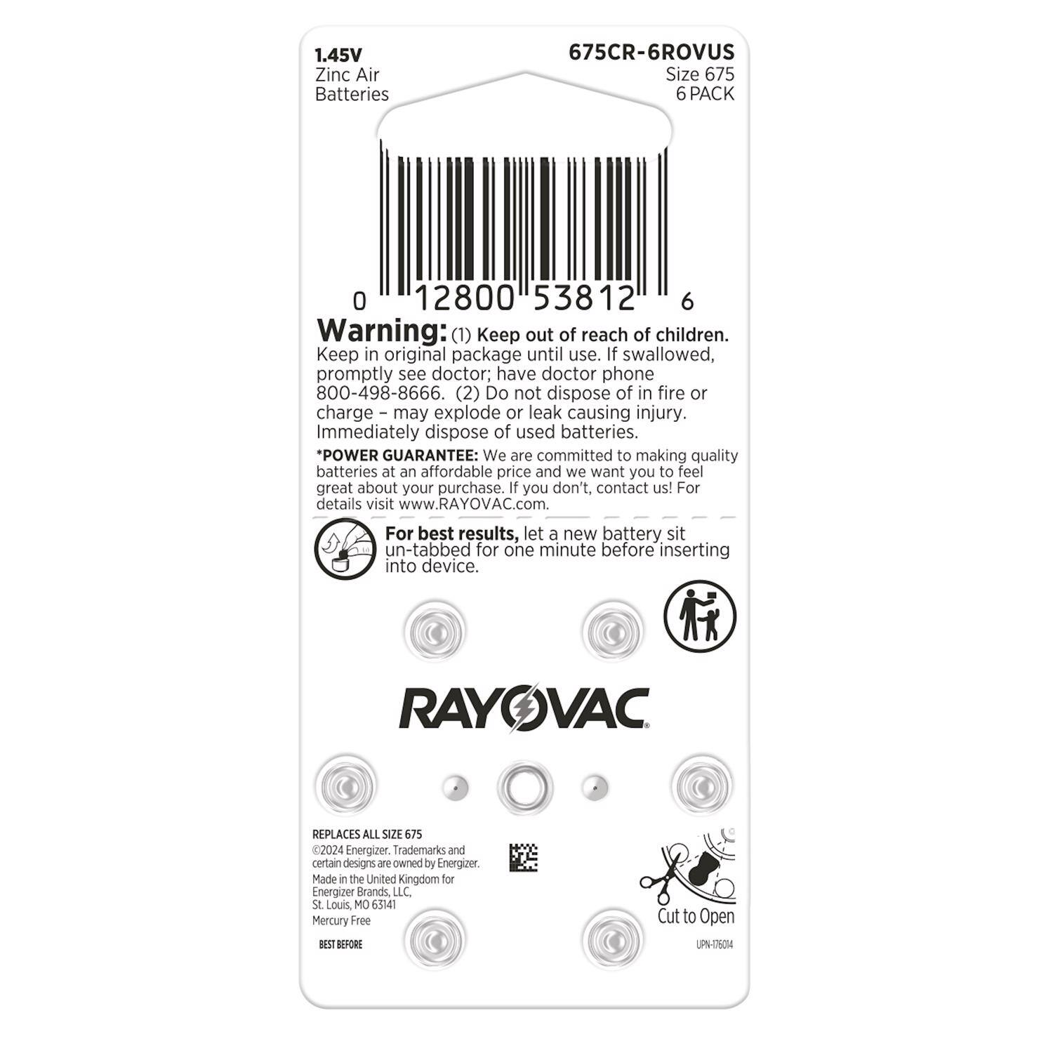 1.45V Zinc Air Batteries  
675CR-6ROVUS  
Size 675  
6 PACK  

Warning:  
(1) Keep out of reach of children. Keep in original package until use. If swallowed, promptly see doctor; have doctor phone 800-498-8666.  
(2) Do not dispose of in fire or charge – may explode or leak causing injury. Immediately dispose of used batteries.  

*POWER GUARANTEE: We are committed to making quality batteries at an affordable price and we want you to feel great about your purchase. If you don't, contact us! For details visit www.RAYOVAC.com. For best results, let a new battery sit un-tabbed for one minute before inserting into device.  

RAYOVAC REPLACES ALL SIZE 675  

©2024 Energizer. Trademarks and certain designs are owned by Energizer.  
Made in the United Kingdom for Energizer Brands LLC St Louis, MO 63141  
Mercury Free  

BEST BEFORE  

Cut to Open  
UPS-175014