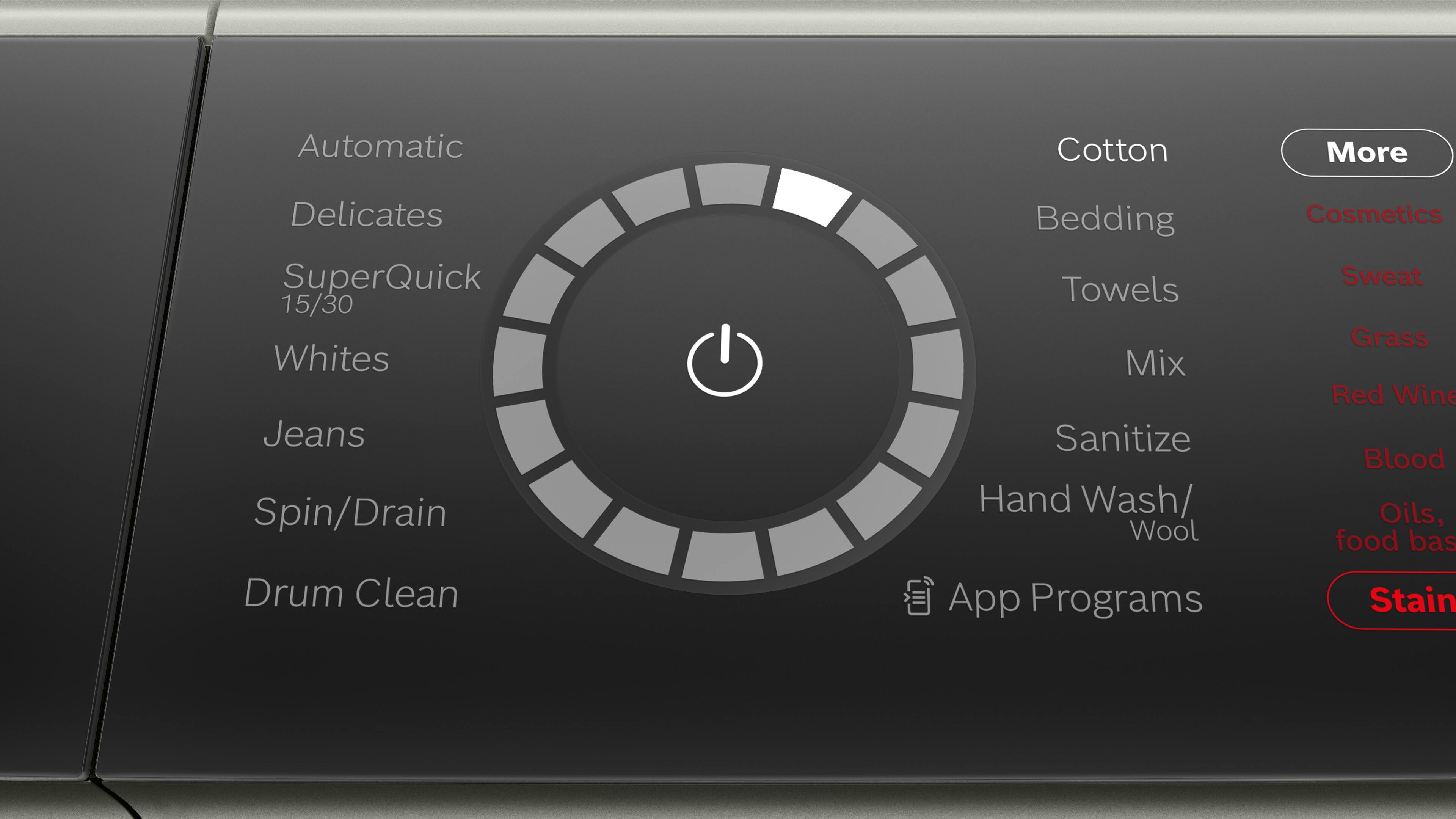Automatic  
Delicates  
SuperQuick 15/30  
Whites  
Jeans  
Spin/Drain  
Drum Clean  

Cotton  
Bedding  
Towels  
Mix  
Sanitize  
Hand Wash/Wool  
App Programs  

More  
Cosmetics  
Sweat  
Grass  
Red Wine  
Blood  
Oils, food base  
Stain