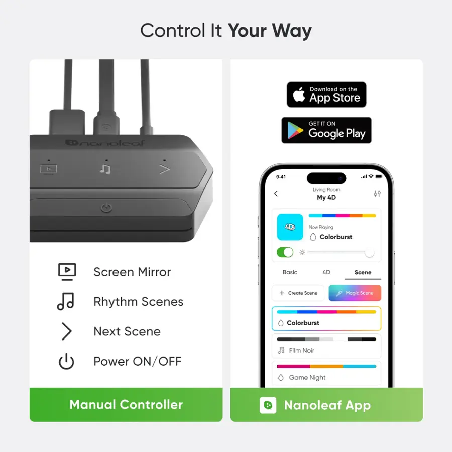 Control It Your Way

Download on the App Store @nanolcaf
GET IT ON Google Play

9:41 I. Living Room
My 4D Now
Playing Colorburst
Screen Mirror
Basic 4D Scene
Rhythm Scenes + Create Scene
Magic Scene
Next Scene
Colorburst
Power ON/OFF
Film Noir
Game Night
Manual Controller
Nanoleaf App