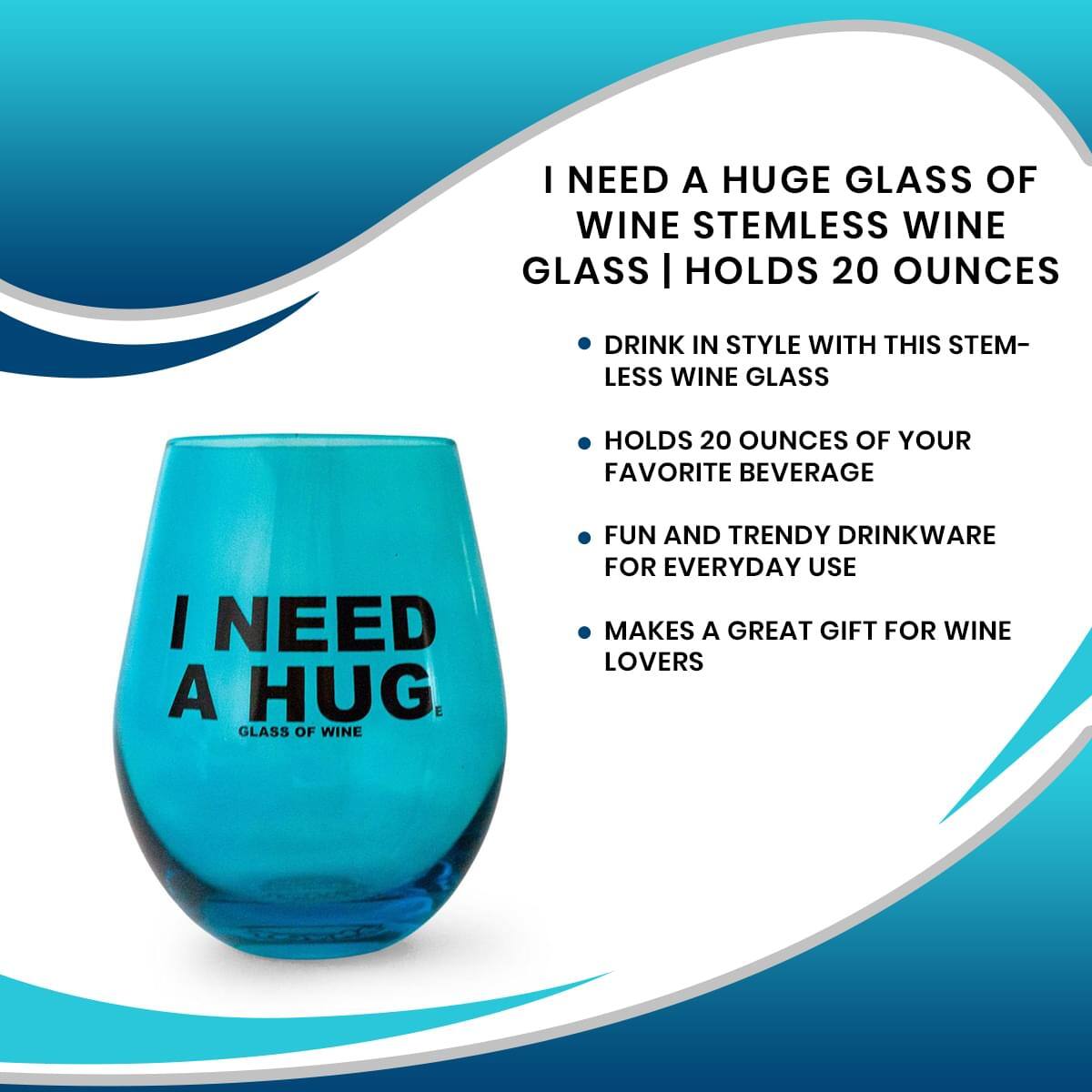 I NEED A HUGE GLASS OF WINE  
STEMLESS WINE GLASS | HOLDS 20 OUNCES  

- DRINK IN STYLE WITH THIS STEM-LESS WINE GLASS  
- HOLDS 20 OUNCES OF YOUR FAVORITE BEVERAGE  
- FUN AND TRENDY DRINKWARE FOR EVERYDAY USE  
- MAKES A GREAT GIFT FOR WINE LOVERS  

I NEED A HUG  
GLASS OF WINE