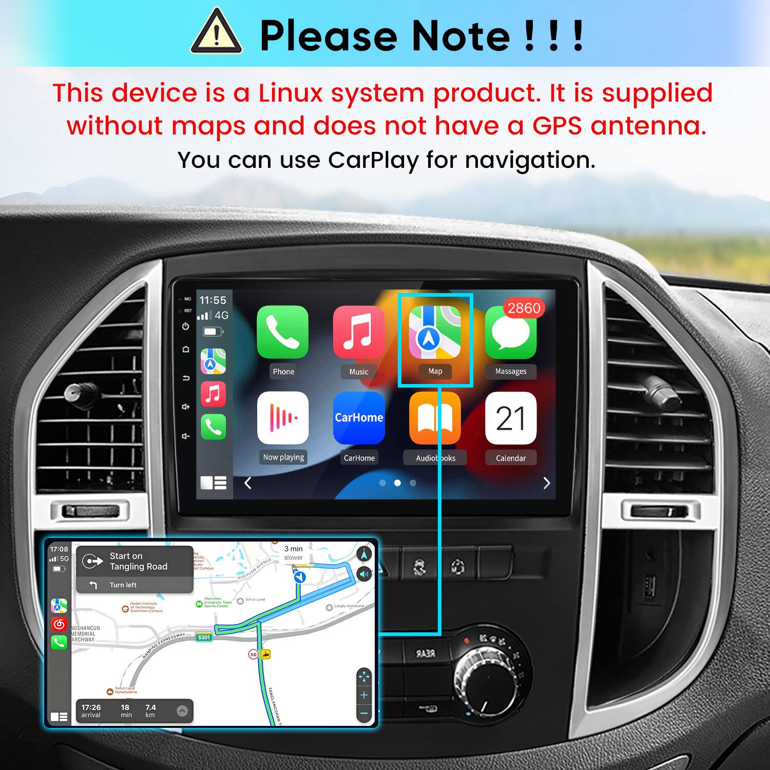 Please Note!!!

This device is a Linux system product. It is supplied without maps and does not have a GPS antenna. You can use CarPlay for navigation.

K 11:55 4G
2860
u
Phone
Music
Map
Messages
CarHome
21
Now playing
CarHome
Audiobooks
Calendar

17:08 In 5G
Start on Tangling Road
3 min slower
Turn left

17:26 arrival
SOCULTURE - 18 7.4 min km