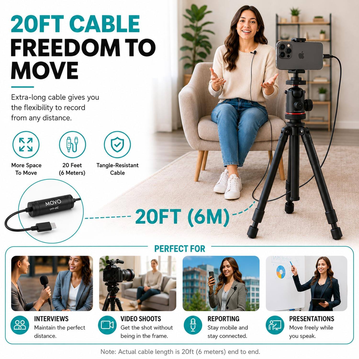 20FT CABLE FREEDOM TO MOVE

Extra-long cable gives you the flexibility to record from any distance.

More Space To Move
20 Feet Tangle-Resistant (6 Meters) Cable

MOVO LVI-UC
20FT (6M)

PERFECT FOR
INTERVIEWS Maintain the perfect distance.
VIDEO SHOOTS Get the shot without being in the frame.
REPORTING Stay mobile and stay connected.
PRESENTATIONS Move freely while you speak.

Note: Actual cable length is 20ft (6 meters) end to end.