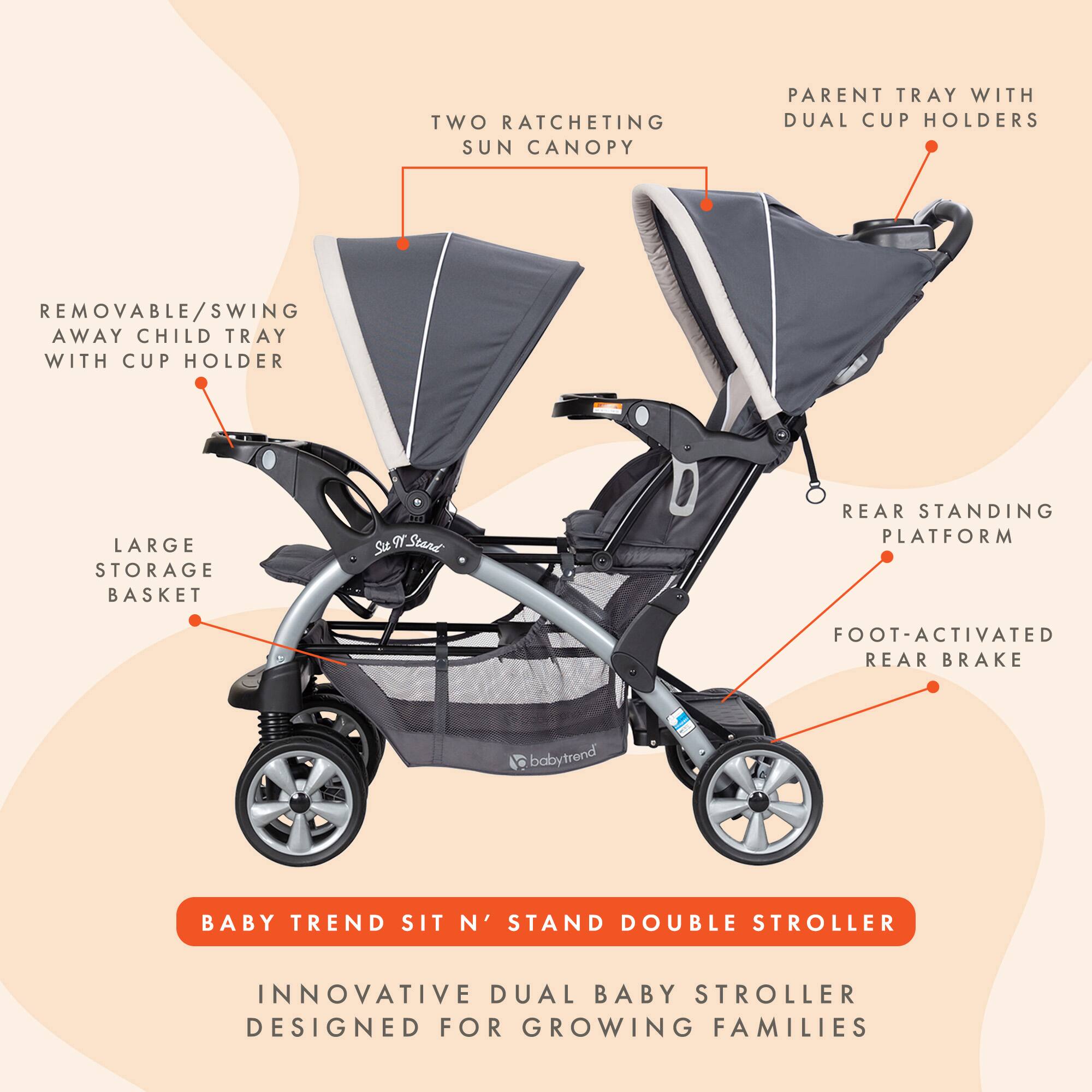 TWO RATCHETING SUN CANOPY  
PARENT TRAY WITH DUAL CUP HOLDERS  
REMOVABLE/SWING AWAY CHILD TRAY WITH CUP HOLDER  
LARGE STORAGE BASKET  
REAR STANDING PLATFORM  
FOOT-ACTIVATED REAR BRAKE  

BABY TREND SIT N' STAND DOUBLE STROLLER  
INNOVATIVE DUAL BABY STROLLER DESIGNED FOR GROWING FAMILIES