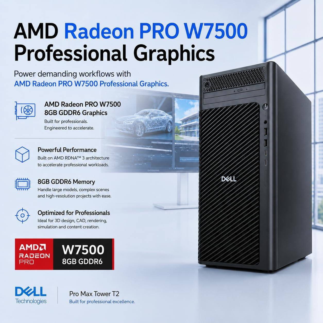 AMD Radeon PRO W7500 Professional Graphics

Power demanding workflows with AMD Radeon PRO W7500 Professional Graphics.

AMD Radeon PRO W7500 8GB GDDR6 Graphics
Built for professionals. Engineered to accelerate.

Powerful Performance
Built on AMD RDNA™ 3 architecture to accelerate professional workloads.

8GB GDDR6 Memory
Handle large models, complex scenes and high-resolution projects with ease.

Optimized for Professionals
Ideal for 3D design, CAD, rendering, simulation and content creation.

AMD W7500 RADEON PRO 8GB GDDR6

DELL Technologies
Pro Max Tower T2
Built for professional excellence.