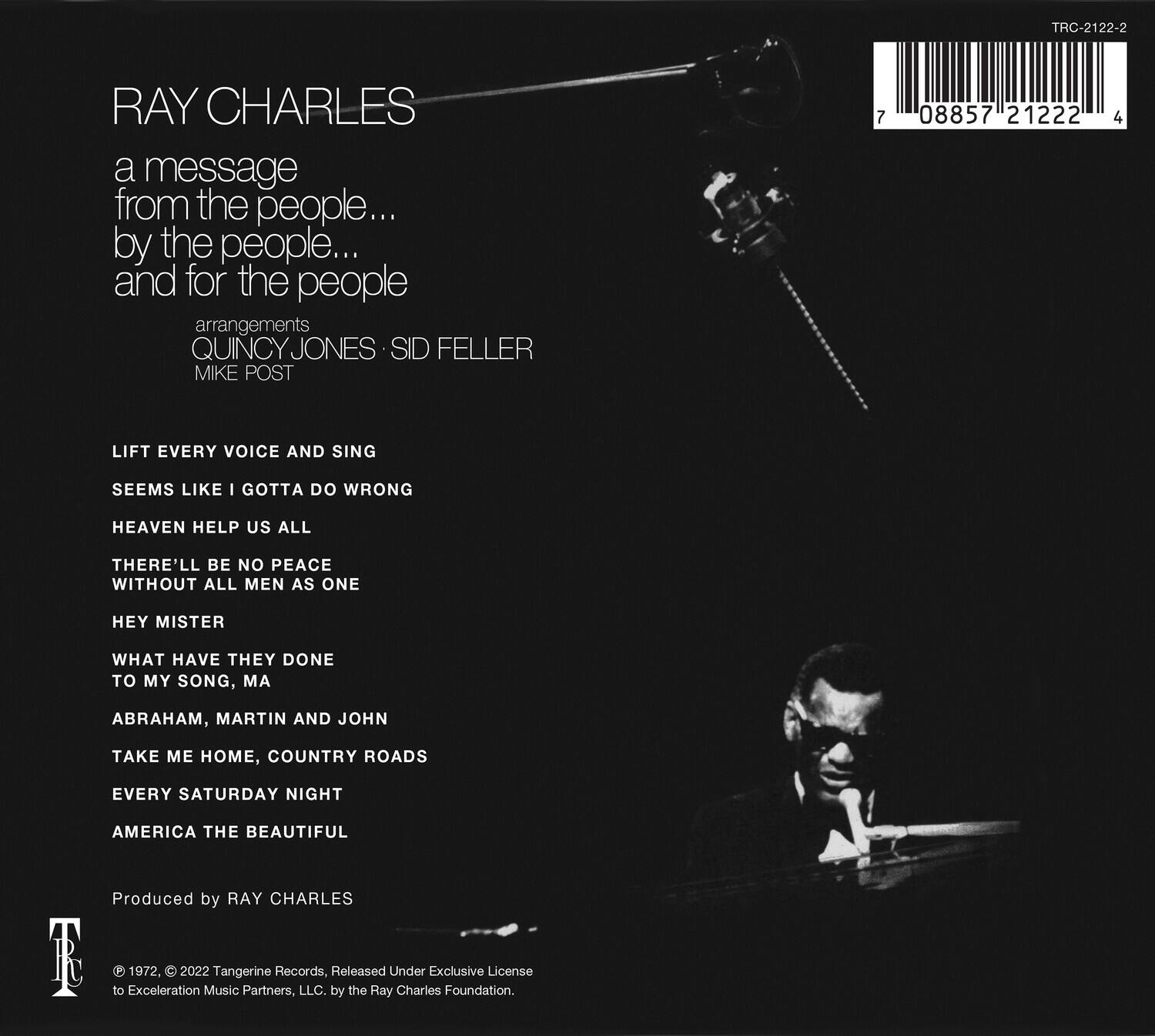 **RAY CHARLES**

a message from the people... by the people... and for the people

arrangements  
QUINCY JONES • SID FELLER  
MIKE POST

LIFT EVERY VOICE AND SING  
SEEMS LIKE I GOTTA DO WRONG  
HEAVEN HELP US ALL  
THERE'LL BE NO PEACE WITHOUT ALL MEN AS ONE  
HEY MISTER  
WHAT HAVE THEY DONE TO MY SONG, MA  
ABRAHAM, MARTIN AND JOHN  
TAKE ME HOME, COUNTRY ROADS  
EVERY SATURDAY NIGHT  
AMERICA THE BEAUTIFUL

Produced by RAY CHARLES

© 1972, © 2022 Tangerine Records, Released Under Exclusive License to Exeleration Music Partners, LLC, by the Ray Charles Foundation.

TRC-2122-2  
08857 21222 4