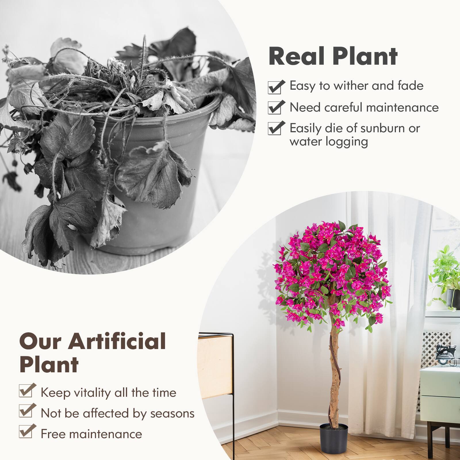 Real Plant  
- Easy to wither and fade  
- Need careful maintenance  
- Easily die of sunburn or water logging  

Our Artificial Plant  
- Keep vitality all the time  
- Not be affected by seasons  
- Free maintenance