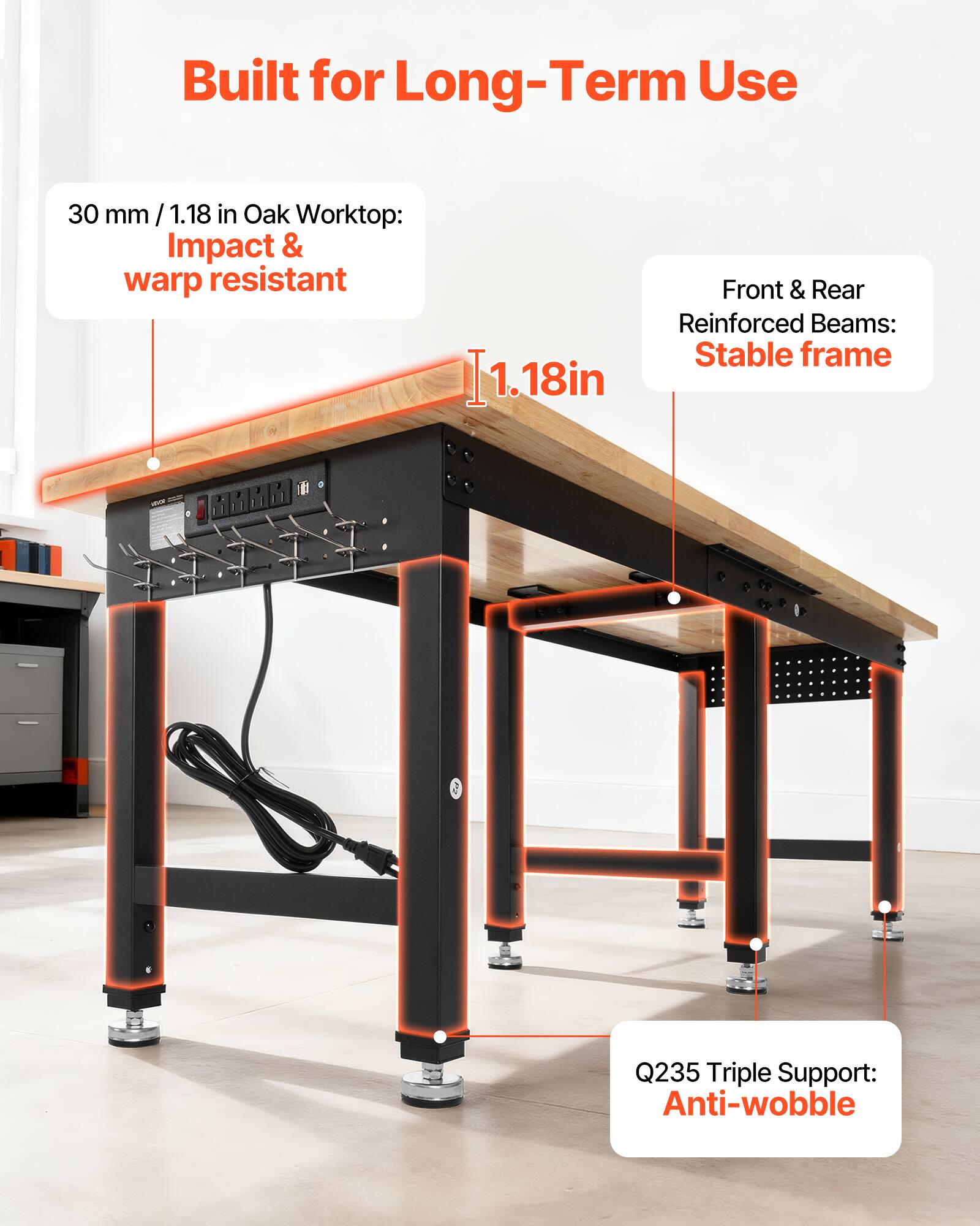 Built for Long-Term Use

30 mm / 1.18 in Oak Worktop: Impact & warp resistant

1.18in

Front & Rear Reinforced Beams: Stable frame

Q235 Triple Support: Anti-wobble