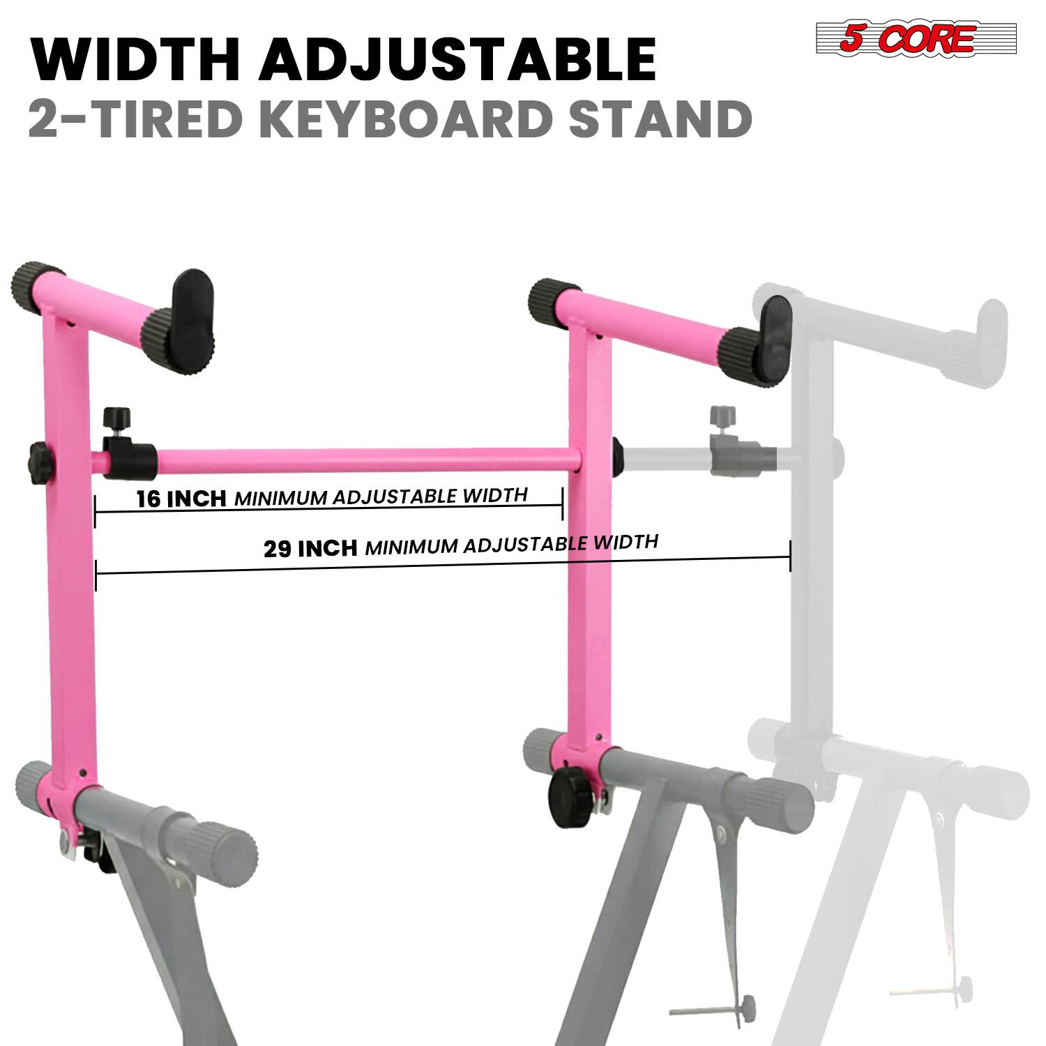 WIDTH ADJUSTABLE  
2-TIRED KEYBOARD STAND  

16 INCH MINIMUM ADJUSTABLE WIDTH  
29 INCH MINIMUM ADJUSTABLE WIDTH  

5 CORE
