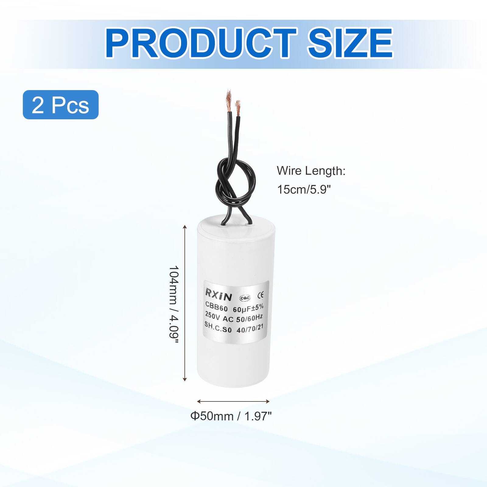 PRODUCT SIZE  
2 Pcs  
Wire Length: 15cm/5.9"  
104mm / 4.09"  
RXiN CE CBB60 60uF5% 250V AC 50/60HZ  
SH.C.SO 40/70/21  
50mm / 1.97"