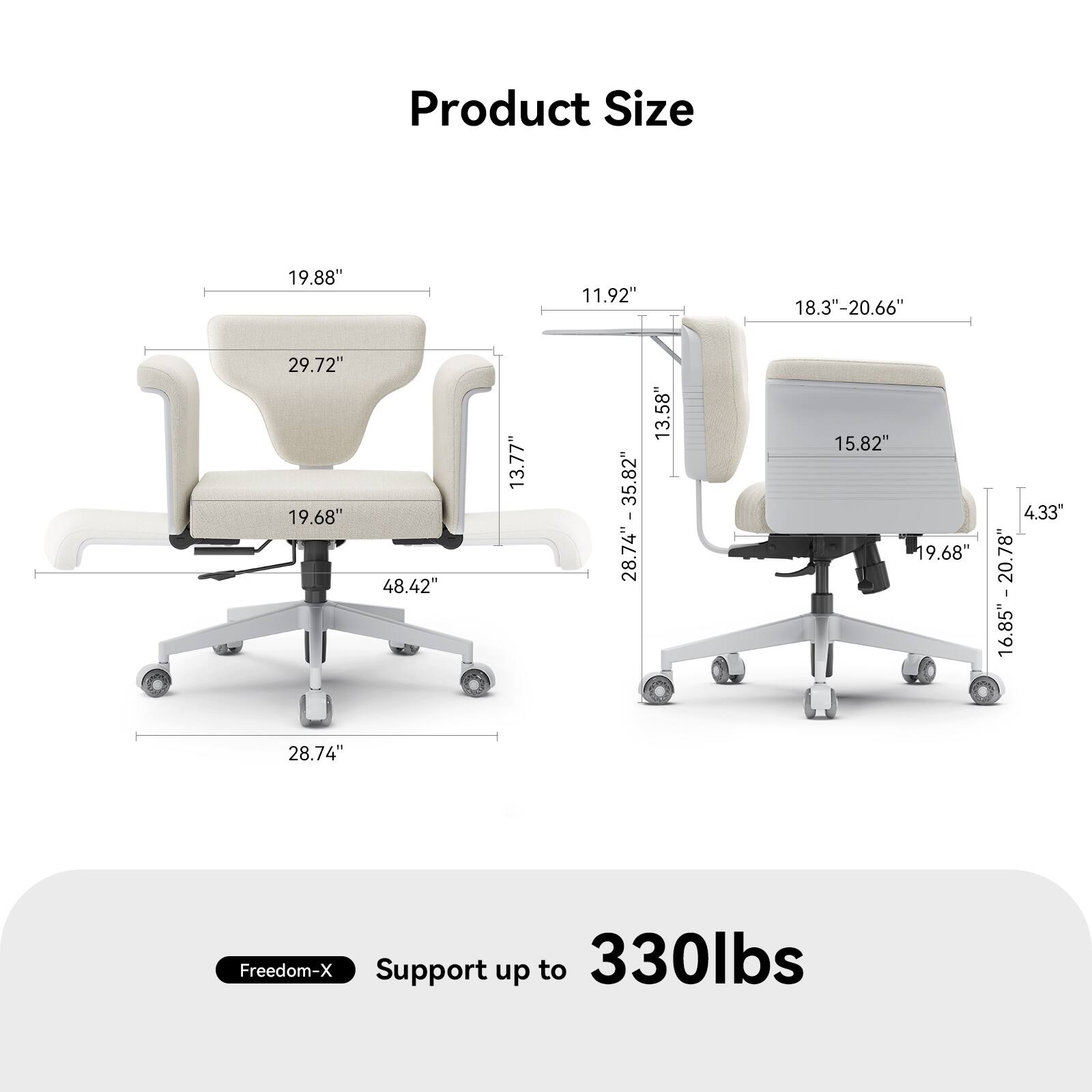 Product Size

- 19.88" (Width)
- 29.72" (Height)
- 19.68" (Depth)
- 48.42" (Seat Height)
- 13.77" (Armrest Height)
- 28.74" (Seat Width)
- 11.92" (Backrest Height)
- 18.3" - 20.66" (Adjustable Seat Height)
- 13.58" - 13.82" (Adjustable Backrest Height)
- 15.82" (Seat Depth)
- 4.33" (Armrest Width)
- 16.85" - 20.78" (Adjustable Seat Depth)
- 16.85" - 20.78" (Adjustable Backrest Height)

Freedom-X Support up to 330lbs