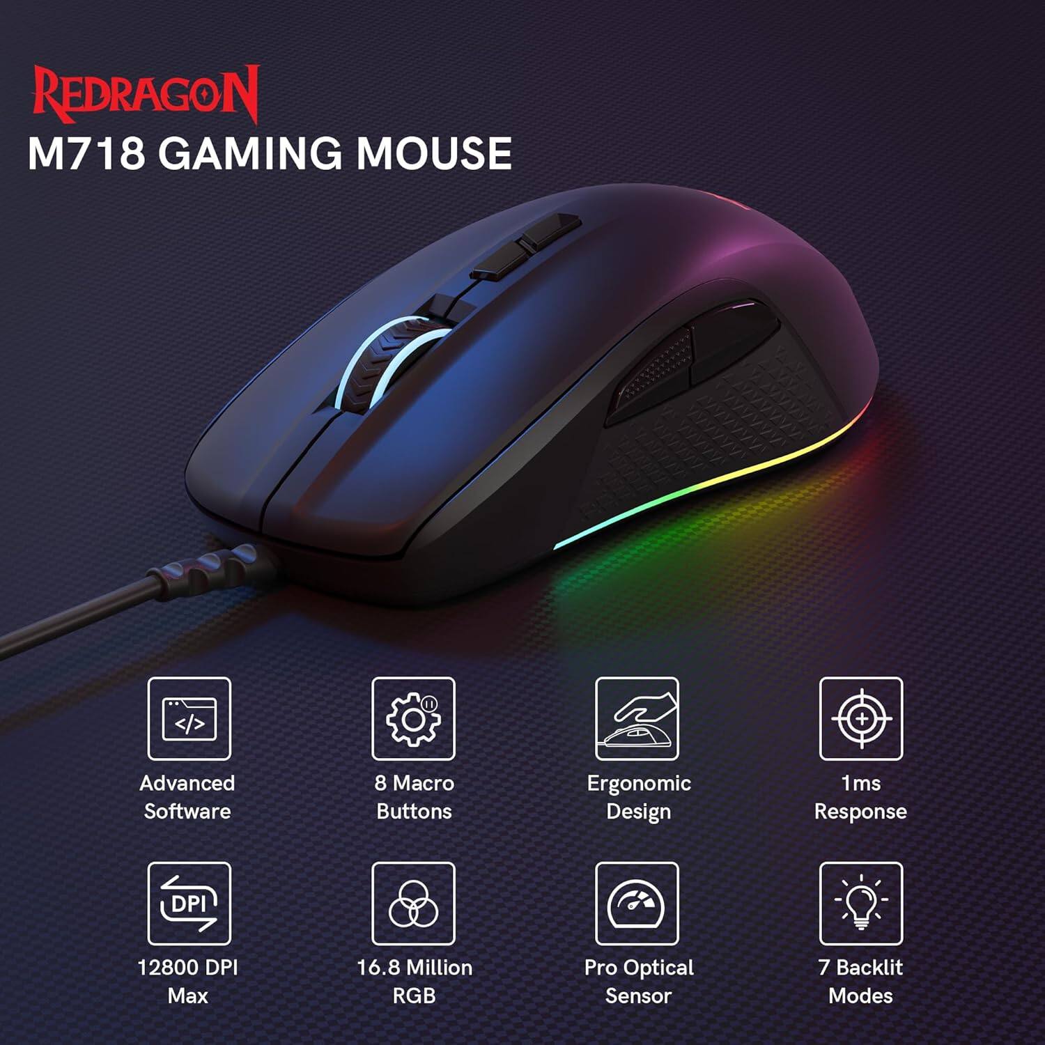 REDRAGON M718 GAMING MOUSE

- Advanced Software
- 8 Macro Buttons
- Ergonomic Design
- 1ms Response
- 12800 DPI Max
- 16.8 Million RGB
- Pro Optical Sensor
- 7 Backlit Modes