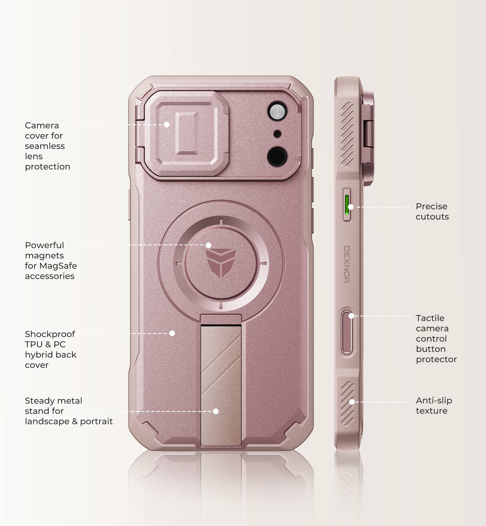 Camera cover for seamless lens protection  
Powerful magnets for MagSafe accessories  
Shockproof TPU & PC hybrid back cover  
DEXNOR  
Precise cutouts  
Tactile camera control button protector  
Steady metal stand for landscape & portrait  
Anti-slip texture