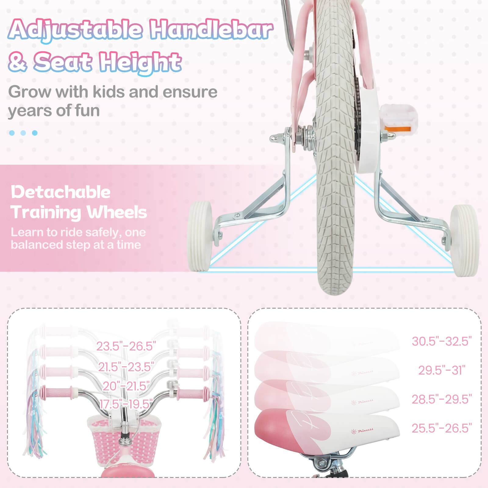 Adjustable Handlebar & Seat Height  
Grow with kids and ensure years of fun  

Detachable Training Wheels  
Learn to ride safely, one balanced step at a time  

23.5"-26.5"  
21.5"-23.5"  
20"-21.5"  
17.5"-19.5"  

30.5"-32.5"  
29.5"-31"  
28.5"-29.5"  
25.5"-26.5"