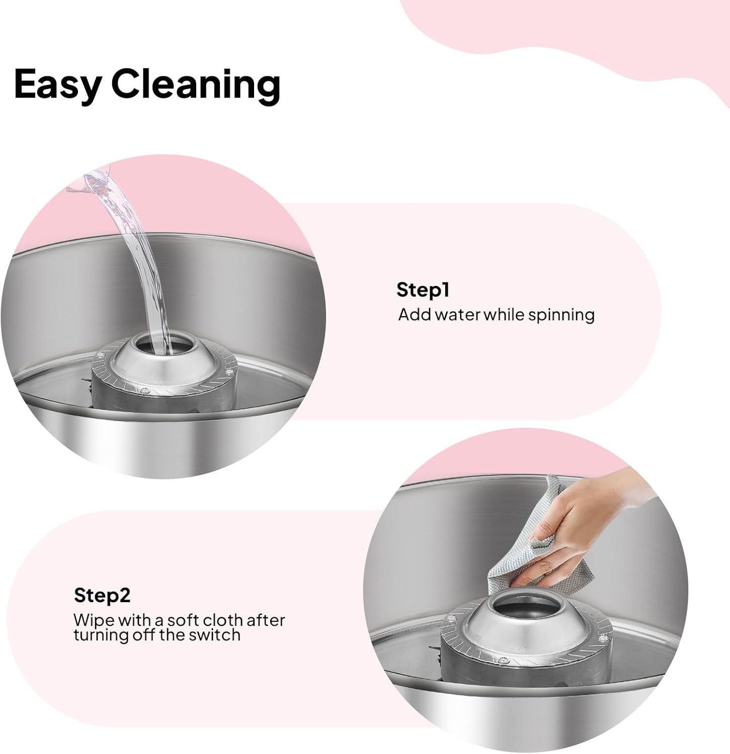 Easy Cleaning

Step 1: Add water while spinning

Step 2: Wipe with a soft cloth after turning off the switch