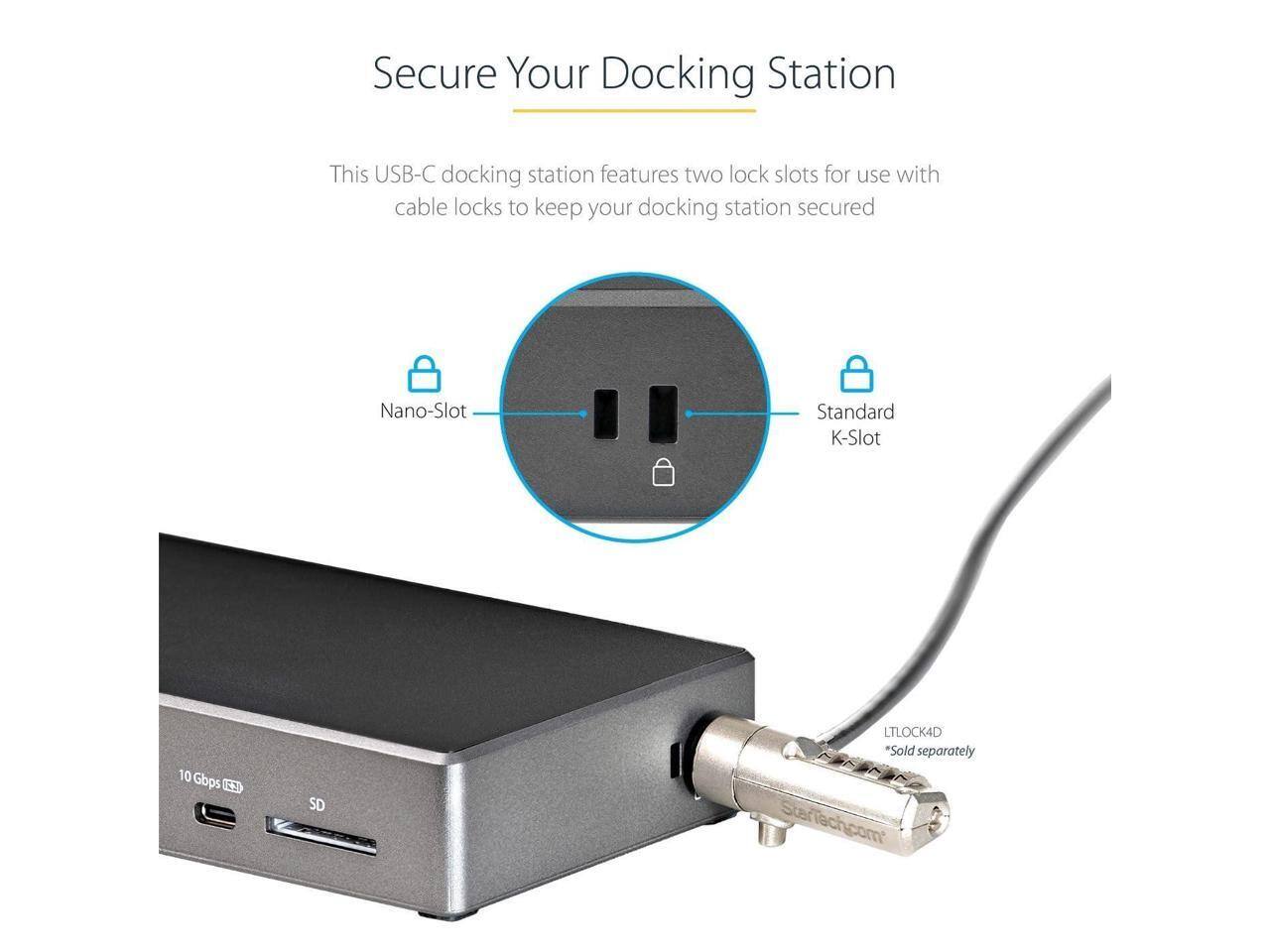 Secure Your Docking Station

This USB-C docking station features two lock slots for use with cable locks to keep your docking station secured.

Nano-Slot  
Standard K-Slot

10 Gbps  
SD

LTLOCK4D  
*Sold separately

StarTech.com