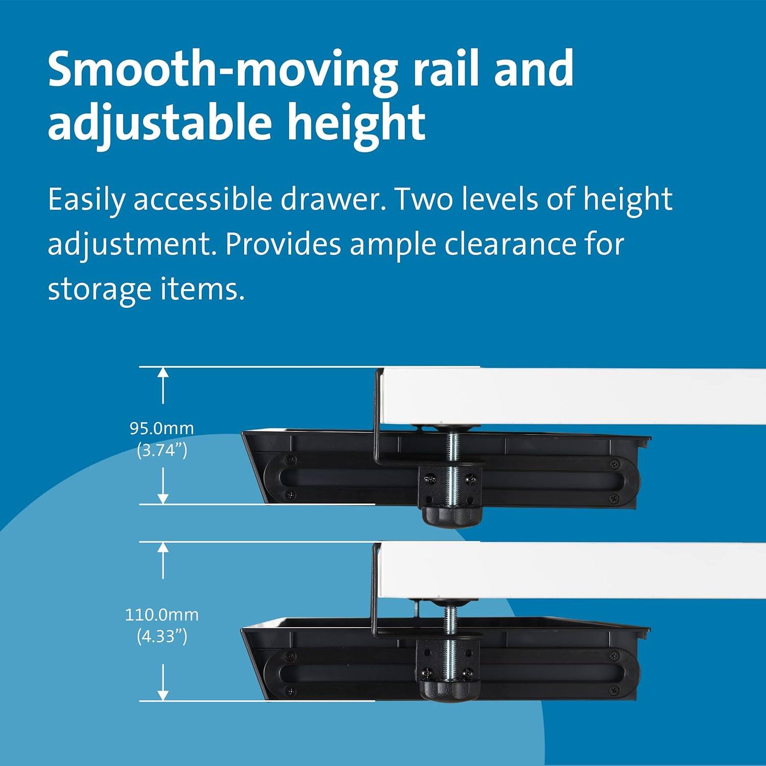 Smooth-moving rail and adjustable height

Easily accessible drawer. Two levels of height adjustment. Provides ample clearance for storage items.

95.0mm (3.74")
110.0mm (4.33")